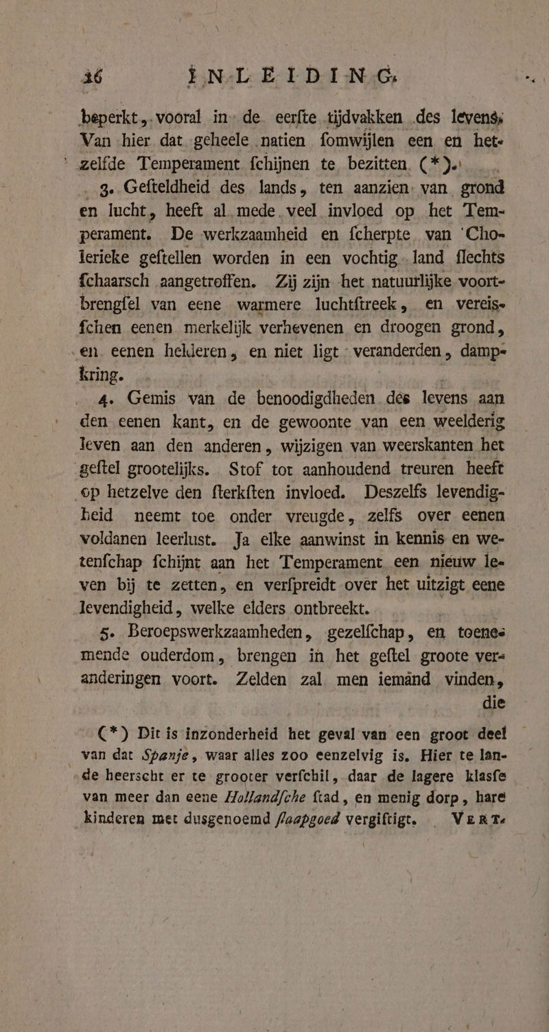beperkt „vooral in» de eerfte tijdvakken des levens; Van hier dat geheele natien fomwijlen een en hete ' gelfde Temperament fchijnen te bezitten. (*).) … _ 3» Gefteldheid des lands, ten aanzien: van grond en lucht, heeft al mede. veel invloed op het Tem- dd De werkzaamheid en fcherpte. van ‘Cho- lerieke geftellen worden in een vochtig-land flechts {chaarsch aangetroffen. Zij zijn het natuurlijke voort- brengfel van eene warmere luchtftreek, en _vereis fchen eenen merkelijk verhevenen en droogen grond, en. eenen helderen; en niet ligt veranderden , damp- kring. aA» 4. Gemis van de benoodigdheden des levens aan den eenen kant, en de gewoonte van een weelderig leven aan den anderen, wijzigen van weerskanten het geftel grootelijks. Stof tot aanhoudend treuren heeft op hetzelve den fterkften invloed. Deszelfs levendig- heid neemt toe onder vreugde, zelfs over eenen voldanen leerlust. Ja elke aanwinst in kennis en we- tenfchap fchijnt aan het Temperament een nieuw les ven bij te zetten, en verfpreidt over het uitzigt eene levendigheid, welke elders ontbreekt. | | 5. Beroepswerkzaamheden, gezelfchap, en toenes mende ouderdom, brengen in het geftel groote vers anderingen voort. Zelden zal men iemând vinden, die C*) Dit is inzonderheid het geval van een groot deel van dat Spanje, waar alles zoo eenzelvig is, Hier te lan- de heerscht er te grooter verfchil, daar de lagere klasfe van meer dan eene Holland/che ftad, en menig dorp , hare kinderen met dusgenoemd faapgoed vergiftigt. Verte
