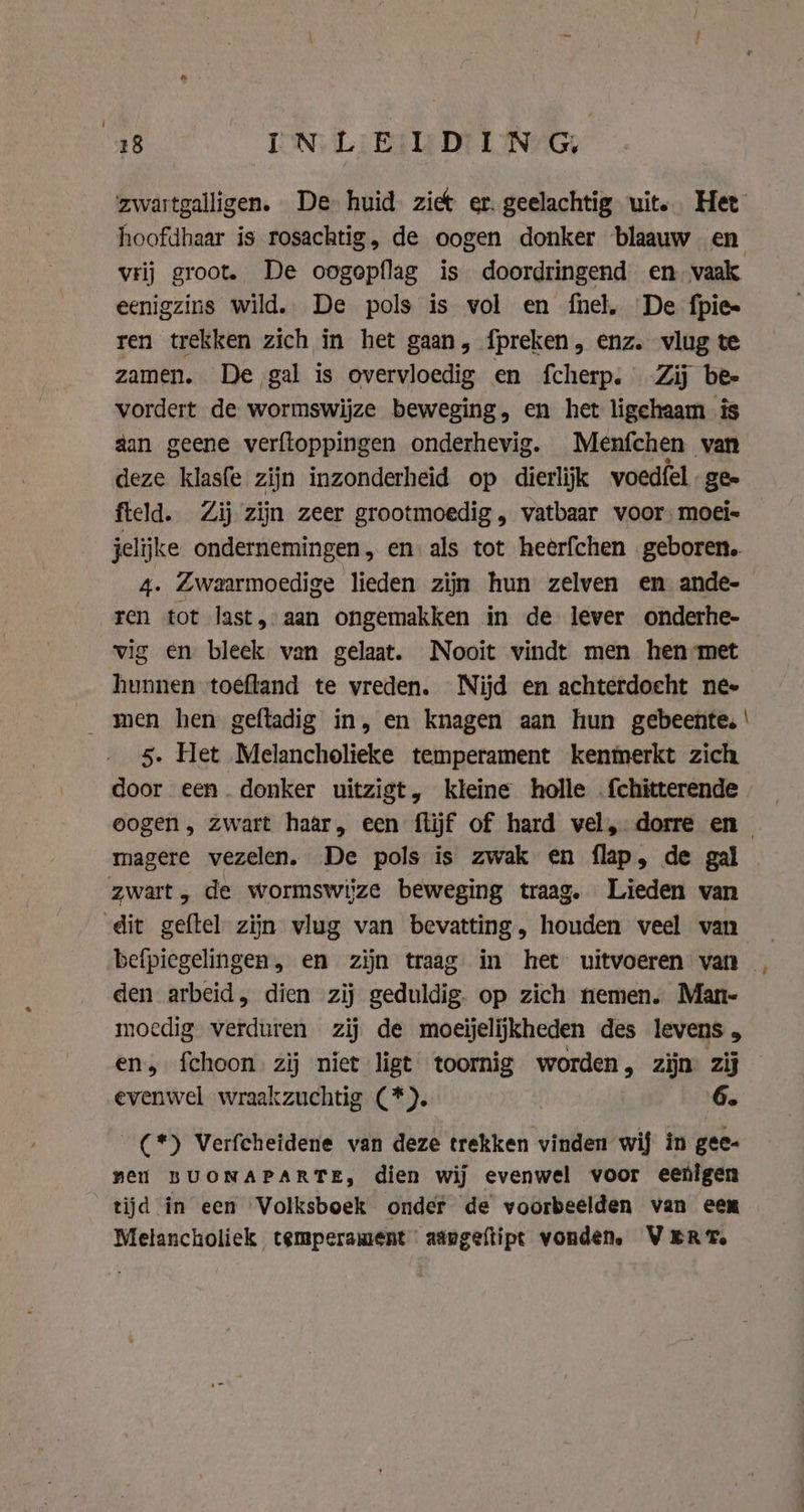 “48 IN: LIE: Di UNG zwartgalligen. De huid ziet er. geelachtig uit. Het hoofdhaar is rosachtig, de oogen donker blaauw en vrij groot. De oogepflag is doordringend en-vaak eenigzins wild. De pols is vol en fnel, De fpie- ren trekken zich in het gaan, fpreken , enz. vlug te zamen. De gal is overvloedig en fcherp. Zij bee vordert de wormswijze beweging, en het ligehaam is dan geene verftoppingen onderhevig. Menfchen van deze klasfe zijn inzonderheid op dierlijk voedfel gee fteld. Zij zijn zeer grootmoedig, vatbaar voor moei- jelijke ondernemingen, en als tot heerfchen geboren. 4. Zwaarmoedige lieden zijn hun zelven en ande- ren tot last, aan ongemakken in de lever onderhe- vig en bleek van gelaat. Nooit vindt men hen met hunnen toeftand te vreden. Nijd en achterdocht nee men hen geftadig in, en knagen aan hun gebeente. ' 5. Het Melancholieke temperament kenmerkt zich door een. donker uitzigt, kleine holle . {chitterende oogen, zwart haar, een flijf of hard vel, dorre en_ magere vezelen. De pols is zwak en flap, de gal zwart, de wormswiize beweging traag. Lieden van dit gabe zijn vlug van bevatting, houden veel van _ befpiegelingen, en zijn traag in het uitvoeren van - den arbeid, dien zij geduldig. op zich nemen. Man- moedig verduren zij de moeijelijkheden des levens , en, fchoon zij niet ligt toornig worden, zijn: zij evenwel wraakzuchtig (*). 6. (*) Verfcheidene van deze trekken vinden wij in gee- neil BUONAPARTE, dien wij evenwel voor eenigen tijd in een Volksboek onder de voorbeelden van een Melancholiek temperament aapgeftipt vonden. VERT.