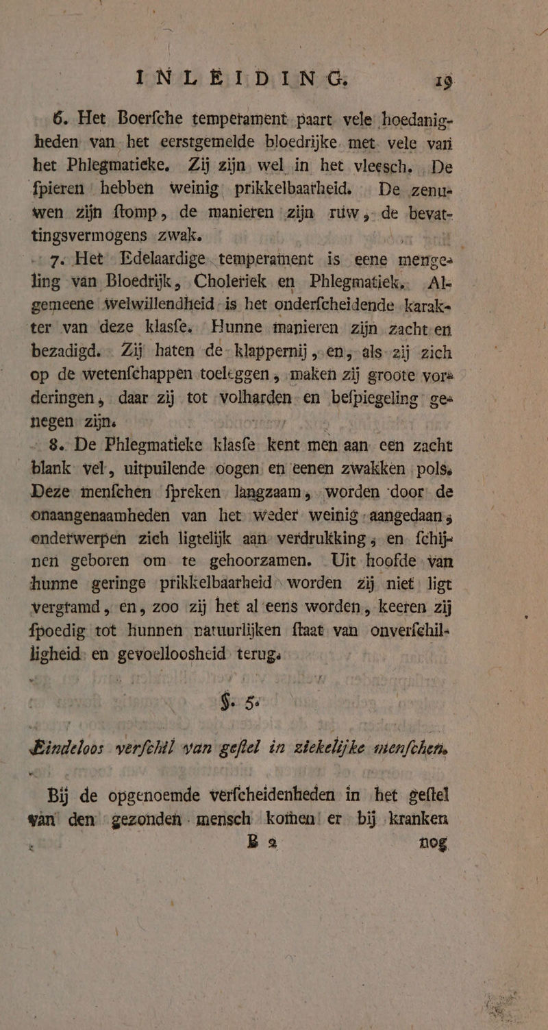 6. Het Boerfche temperament. paart vele hoedanig- heden van het eerstgemelde bloedrijke. met. vele vari het Phlegmatieke, Zij zijn wel in het vleesch. De fpieren hebben weinig prikkelbaarheid, De zenus wen zijn flomp, de manieren | zijn rúw , de bevat- tingsvermogens zwak. | ling van Bloedrijk , Choleriek en Phlegmatiek, Al gemeene welwillendheid is het onderfcheidende karak- ter van deze klasfe, Hunne manieren zijn zacht en bezadigd.- Zij haten -de-klappernij , en, als: 2ij zich op de wetenfchappen toeleggen , maken zij groote vors deringen, daar zij tot volharden en befpiegeling ges negen. zijn. 8. De Phleomaticke klasfe kent men aan een zacht blank vel, uitpuilende oogen en eenen zwakken | pols. Deze enten fpreken langzaam „ „worden ‘door: de onaangenaamheden van het weder weinig „aangedaan 5 ondetwerpen zich ligtelijk aan verdrukking ; en {chij- nen geboren om te gehoorzamen. Uit hoofde van hunne geringe prikkelbaarheid worden zij niet. ligt vergtamd, en, zoo zij het al eens worden, keeren zij fpoedig tot hunnen ratuurlijken ftaat van onverfehil- ligheid: en gevoelloosheid. terug: | $e-5: Bindeloos verfehil yan geftel in ziekelijke nienfchen, Bij de opgenoemde verfcheidenheden in het geftel van den gezonden. mensch koten! er bij kranken Bea nog