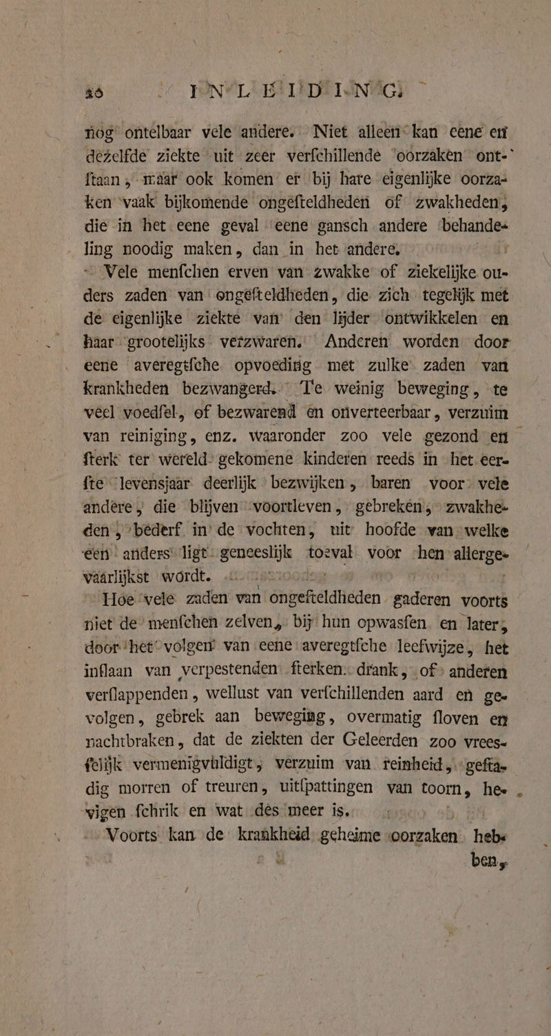 kb PON@LUBT EDEN‘) - nog ontelbaar vele andere. Niet alleen. kan eene eu dezelfde ziekte uit zeer verfchillende ‘oorzaken ont- ftaan , maar ook komen ef bij hare eigenlijke oorza- ken ‘vaak’ bijkomende ongéfteldheden of zwakheden, die in het eene geval eene gansch andere ‘behande= ling noodig maken, dan in het andere, aay Vele menfchen erven van zwakke of ziekelijke ou- ders zaden van engefteldheden, die zich tegelijk met de eigenlijke ziekte van’ den lijder ontwikkelen en haar grootelijks vetzwaren. Anderen worden door eene averegifche opvoeding met zulke zaden van krankheden bezwangerd.. Te weinig beweging, te véel voedfel, of bezwarend én onverteerbaar , verzuim van reiniging, enz. waaronder zoo vele gezond en Sterk ter wereld’ gekomene kinderen reeds in het eer= fte levensjaar deerlijk bezwijken , baren voor: vele andere, die blijven voortleven, gebreken, zwakhe- den , ‘bederf. in’ de vochten, uit hoofde yan welke een anders ligt. geneeslijk toeval. voor hen: ate vaârlijkst wordt. log Hoe vele zaden. van Bethel drieden Burg voorts niet de’ menfehen zelven, bij hun opwasfen. en later; door ‘het volger van eene averegtfche leefwijze, het inflaan van verpestenden. fterken. drank, of» anderen verflappenden , wellust van verfchillenden aard en gee volgen, gebrek aan beweging, overmatig floven en nachtbraken, dat de ziekten der Geleerden zoo vrees= felijk vermenigvildigt,; verzuim van reinheid, gefta dig morren of treuren, uit{pattingen van ae hee vigen fchrik en wat des meer is, Voorts. kan de so geheime ceri ah heb« ben,