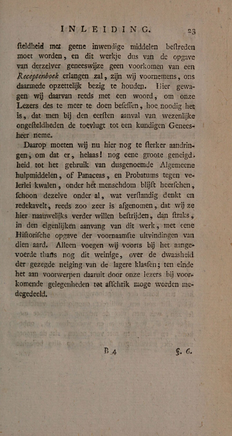 fteldheid met geene inwendige middelen beftreden moet worden, en dit werkje dus van de opgave van derzelver geneeswijze geen voorkomen van een Receptenboek erlangen zal, zijn wij voornemens, ons daarmede opzettelijk bezig te houden. Hier gewa- gen) wij daarvan reeds met een woord, om onze Lezers des te meer te doen befeflen, hoe noodig het is, dat men bij den eerften aanval van wezenlijke ongefteldheden de toevlugt tot een kundigen Genees- heer neme, Daarop moeten wij nu hier nog te fterker aandrin- gem, om dat er, helaas! nog eene groote geneigd. heid tet het gebruik van dusgenoemde Algemeene hulpmiddelen , of Panaceas, en Probatums tegen ve- derlei kwalen, onder het menschdom blijft heerfchen, fchoon dezelve onder al, wat verftandig denkt en redekavelt, reeds zoo zeer is afgenomen, dat wij ze hier naauwelijks verder willen beftrijden, dan ftraks , in den eigenlijken aanvang van dit werk, met eene Hiftorifche opgave der voornaamfte uitvindingen van dien aard, Alleen voegen wij voorts bij het aangee voerde thafts nog dit weinige, over de dwaasheid der gezegde neiging van de lagere klasfen; ten einde het aan voorwerpen daaruit door onze lezers bij voorr komende gelegenheden tet affchrik moge worden me- degedeeld, « Ba | §. 6. ze