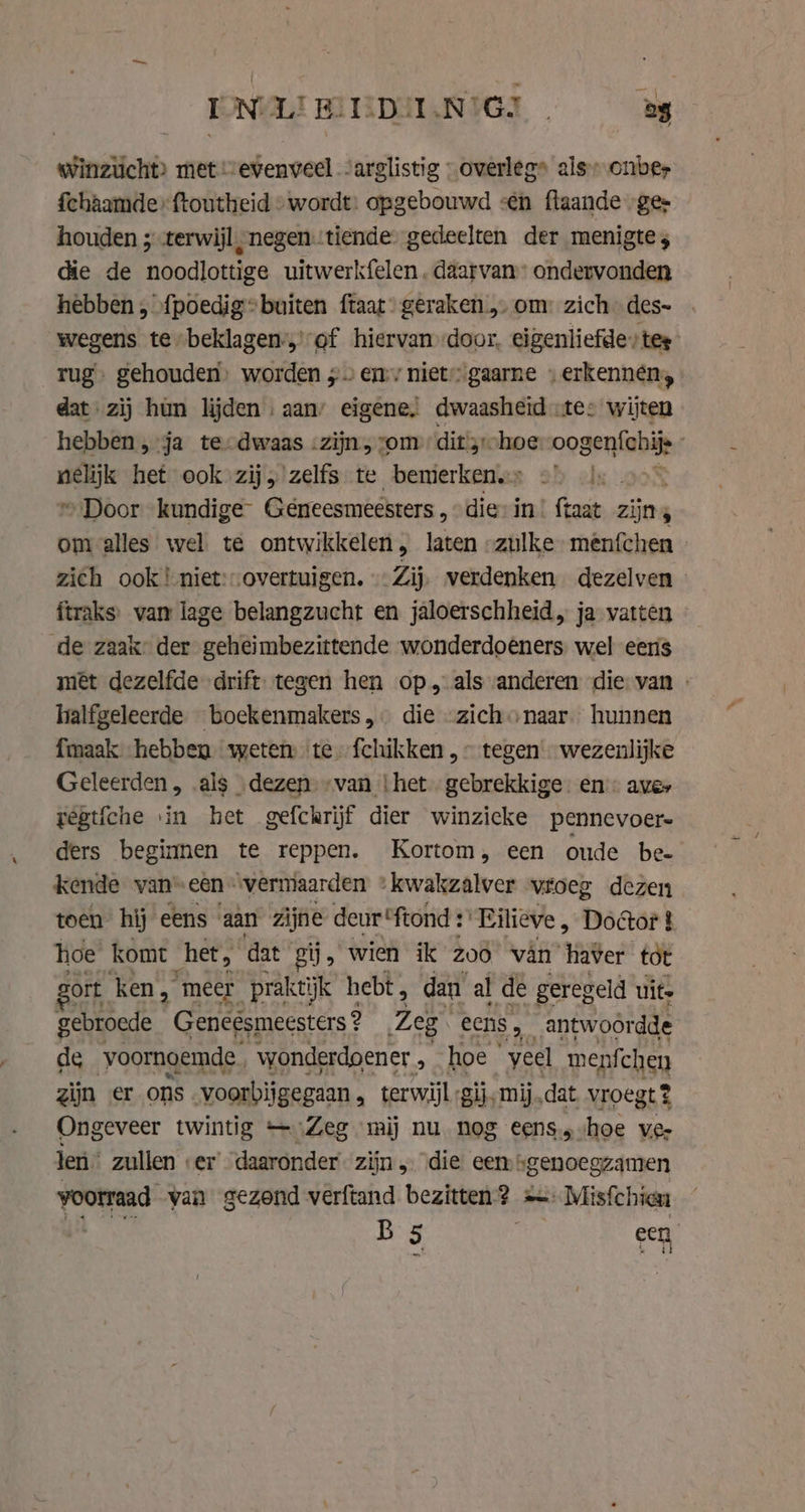 IONULE BEEDIIJNIGJ En Winzucht&gt; met „evenveel “arglistig » overleg» als--onber fchaamderftoutheid » wordt: opgebouwd sen flaande ges houden ; terwijl, negentiende gedeelten der menigte; die de noodlottige uitwerkfelen daarvan ondervonden hebben, fpoedig=buiten {taat geraken „ om: zich -des- wegens te-beklagen:,’of hiervan door. eigenliefde tes rug. gehouden, worden ; ens niet” gaarne » erkennen, dat zij hun lijden , aan’ eigene. dwaasheid «te: wijten hebben , ja te-dwaas -zijn, vom ditsr-hoe oogenfchij en het ook zij, zelfs te bemerken.» ©) |, . © Door kundige Géneesmeesters , dies in’ ftaat zijns om alles wel te ontwikkelen, laten „zulke menfchen zich ook! niet: overtuigen. Zij, verdenken dezelven ftraks. van lage belangzucht en jaloerschheid, ja vatten de zaak: der geheimbezittende wonderdoeners: wel eens met dezelfde drift tegen hen op, als anderen die van - halfgeleerde boeckenmakers, die .zichonaar hunnen {maak hebben weten te fchikken,~ tegen wezenlijke Geleerden, als „dezen. “van {het gebrekkige. en’: aver yegtiche vin het gefckrijf dier winzicke pennevoere ders beginnen te reppen. Kortom, een oude be- kende van’ eén “vermiaarden ‚kwakzalver vroeg dezen toen hij eens aan zijne deur *ftond : Eilieve, Doctor } hoe komt het, dat” gij, wien ik zoo van haver tot ort ken, ‚meer praktijk hebt, dan al de geregeld uit gebroede Geneésmeesters ? Zeg eens, _antwoordde de voornoemde. wonderdoener &gt; hoe | veel menfchen zijn er ons voorbijgegaan , terwijl gij, mij „dat vroegt 2 Ongeveer twintig — Zeg mij nu nog eenssvhoe ver len zullen | eer’ daaronder zijn, die een „genoegzamen voorraad van gezond verftand bezitten? +» Misfchien ih