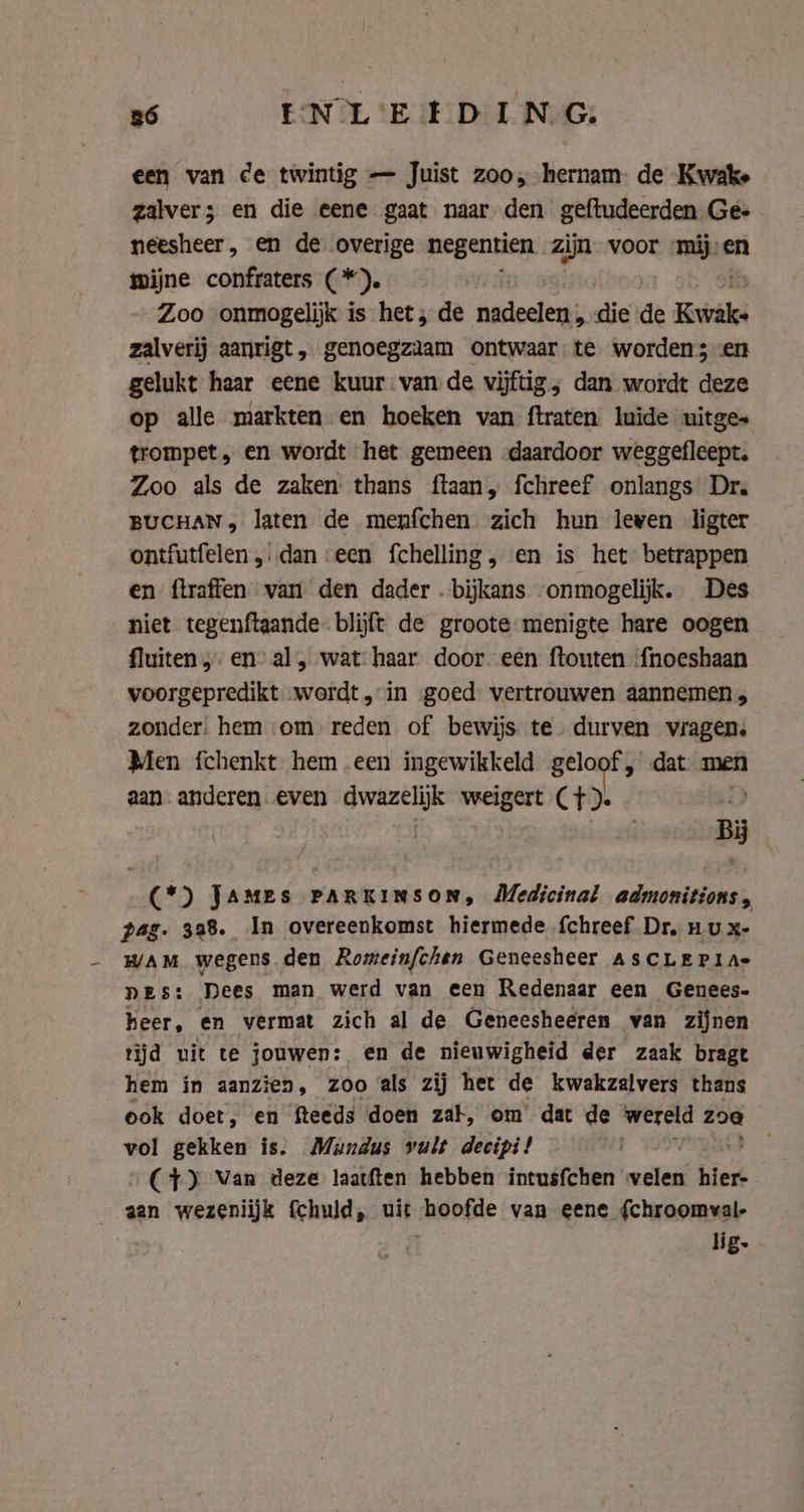 86 ENL'E ED ING, een van ce twintig — Juist zoo, hernam de Kwake zalver; en die eene gaat naar den geftudeerden Ges neesheer , en de overige negentien zijn voor rae en mijne confraters ( *). Zoo “onmogelijk is het; de esieelhant E pee de Et zalverij aanrigt, genoegzaam ontwaar: te worden; en gelukt haar eene kuur van de vijftig; dan wordt deze op alle markten en hoeken van ftraten luide uitges trompet ‚ en wordt het gemeen daardoor weggefleept. Zoo als de zaken thans ftaan, fchreef onlangs Dr. BUCHAN, laten de menfchen zich hun leven ligter ontfutfelen „dan ‘een fchelling, en is het betrappen en flraffen van den dader bijkans onmogelijk. Des niet tegenftaande blijft de groote menigte hare oogen fluiten en” al, wat haar door een ftouten ‘fnoeshaan voorgepredikt „wordt „in goed vertrouwen aannemen, zonder: hem om reden of bewijs te. durven vragen. Men fchenkt hem een ingewikkeld CL dat men aan. anderen even Bwanelik weigert (Tt). ve (*) JAMES PARKINSON, Medicinal admonitions, pag. 328. In overeenkomst hiermede fchreef Dr. nu x- WAM wegens den Romeinfchen Geneesheer ASCLEPI A= nes: Dees man werd van een Redenaar een Genees- heer, en vermat zich al de Geneesheeren van zijnen tijd uit te jouwen: en de nieuwigheid der zaak bragt hem in aanzien, zoo als zij het de kwakzalvers thans ook doet, en fteeds doen zak, om dat de wereld zoa vol gekken is. Mundus vult decipi! (4) Van deze laatften hebben intusfchen milled hier- aan wezeniijk {chuld, uit those van eene {chroomval- lig.