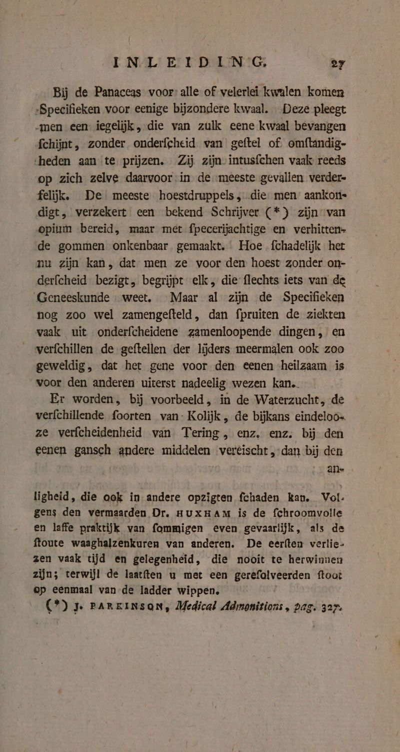 Bij de Panaceas voor alle of velerlei kwalen komen „Specifieken voor eenige bijzondere kwaal. Deze pleegt „men een iegelijk, die van zulk eene kwaal bevangen fchijnt, zonder onderfgheid van geftel of omftandig- heden aan te prijzen. Zij zijn intusfchen vaak: reeds op zich zelve daarvoor in de ‘meeste gevallen verder- felijk. De meeste hoestdruppels, die men aankon digt, verzekert een bekend Schrijver (*) zijn van opium bereid, maar met fpecerijachtige en verhitten- de gommen onkenbaar gemaakt. Hoe fchadelijk het nu zijn kan, dat men ze voor den hoest zonder on- derfcheid bezigt, begrijpt elk, die flechts iets van de Geneeskunde weet. Maar al zijn de Specifieken — nog zoo wel zamengefteld, dan fpruiten de ziekten vaak uit onderfcheidene zamenloopende dingen, en __verfchillen de geftellen der lijders meermalen ook zoo geweldig, dat het gene voor den eenen heilzaam is voor den anderen uiterst nadeelig wezen kan. Er worden, bij voorbeeld, in de Waterzucht, de verfchillende foorten van- Kolijk, de bijkans eindeloos ze verfcheidenheid van Tering, enz, enz. bij den eenen gansch andere middelen veréischt, dan bij den ane ligheid, die ook in andere opzigten fchaden kan. Vol- gens den vermaarden Dr. HUXHAM is de fchroomvolle en laffe praktijk van fommigen even gevaarlijk, als de ftoute waaghalzenkuren van anderen. De eerften verlie- zen vaak tijd en gelegenheid, die nooit te herwinnen zijn; terwijl de laatften u met een gerefolveerden ftoot op eenmaal van de ladder wippen, (*) 3. PARKINSON, Medical Adrmonitions, Dag. 327.