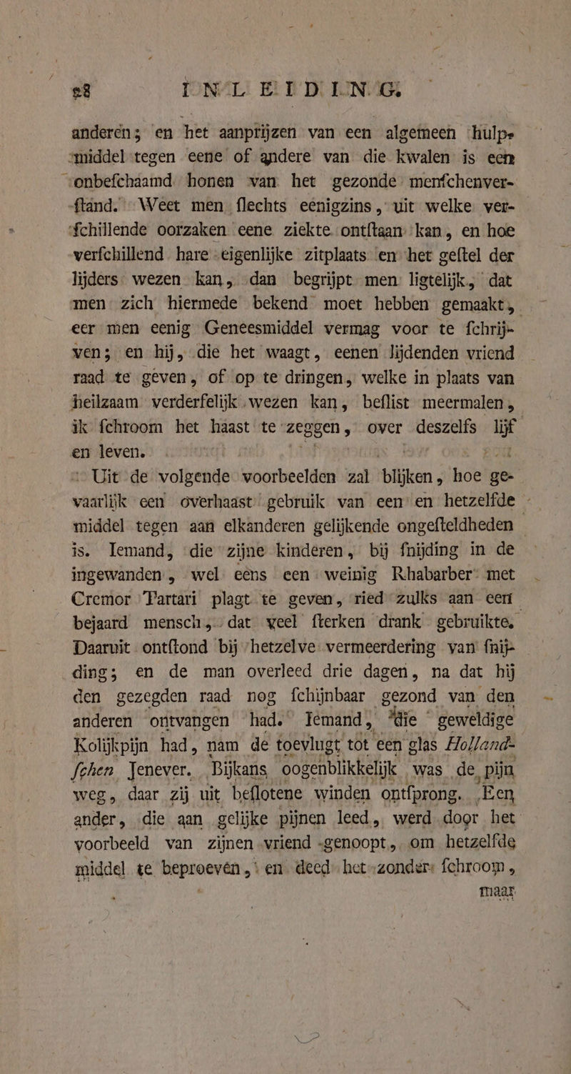 anderen; en het aanprijzen van een algemeen ‘hulpe smiddel tegen eene of andere van die kwalen is een „onbefchaamd. honen van het gezonde. menfchenver- ftand. Weet men flechts eenigzins, uit welke. ver- $chillende oorzaken eene ziekte ont{taan kan, en hoe verfchillend hare eigenlijke zitplaats ‘en het geftel der lijders. wezen kan, «dan begrijpt men ligtelijk, dat men zich hiermede bekend moet hebben gemaakt, eer men eenig Geneesmiddel vermag voor te fchrij= ven; en hij, die het waagt, eenen lijdenden vriend raad te geven, of op te dringen, welke in plaats van heilzaam verderfelijk wezen kan, beflist meermalen , ik fchroom het haast te: zeggen, over deszelfs lijf | en leven. : Uit de volgende voorbeelden zal blijken, hoe ee waarlijk een overhaast gebruik van een’ en hetzelfde - middel tegen aan elkanderen gelijkende ongefteldheden is. Iemand, ‘die zijne kinderen, bij fnijding in de ingewanden, wel eens een weinig Rhabarber- met Cremor Fartari plagt te geven, ried zulks aan eer bejaard mensch dat veel fterken drank gebruikte, Daarvit ontftond bij ‘hetzelve vermeerdering van (nij ding; en de man overleed drie dagen, na dat hij den gezegden raad nog fchijnbaar gezond van den anderen ontvangen had. Temand, “die geweldige Kolijkpijn had , nam de toevlugt tot ‘een glas Hollands fihen, Jenever. Bijkans oogenblikkelijk was de ‚pijn weg , daar zij uit beflotene winden ont{prong. ‘Een aders die gan gelijke pijnen leed, werd door het voorbeeld van zijnen vriend -genoopt, om hetzelfde middel te beproeven, en deed het „zonder: fchroom , maar