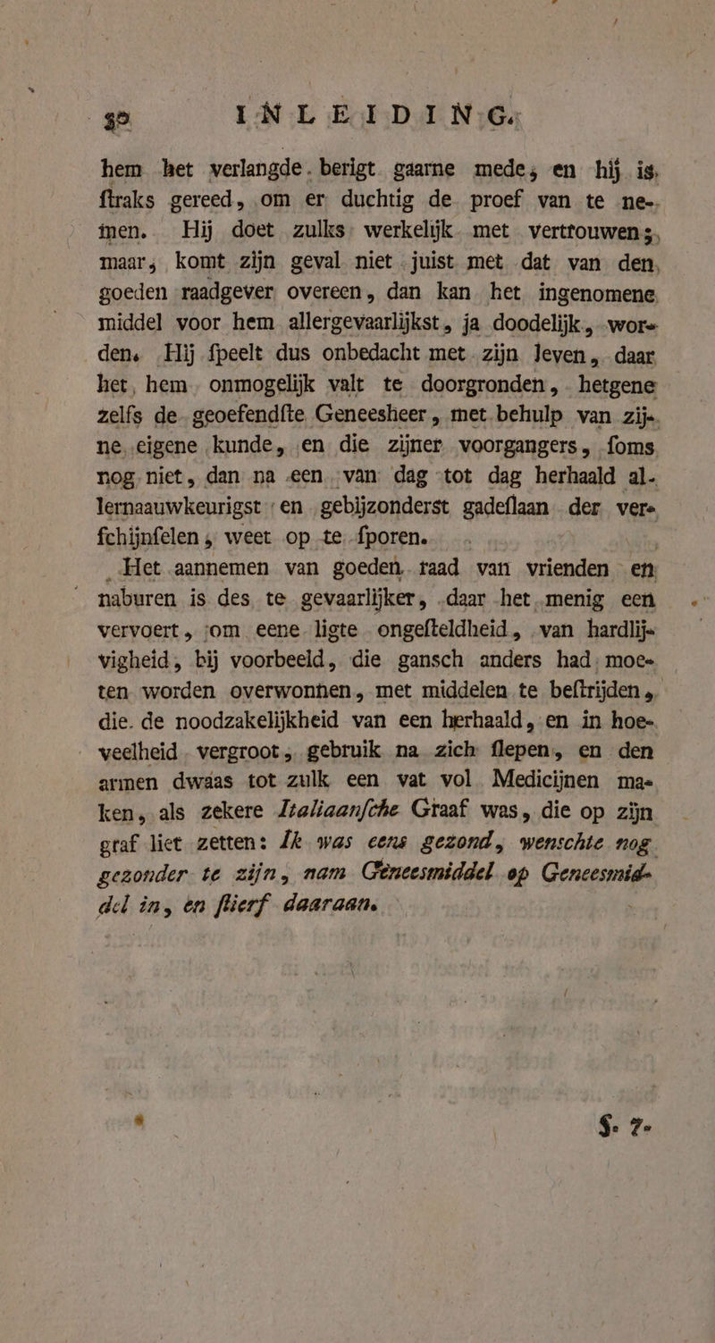 hem het verlangde berigt gaarne mede; en hij is, ftraks gereed, om er duchtig de proef van te ne-. men. Hij doet zulks. werkelijk. met vertrouwens. maar, komt zijn geval niet juist met dat van den, goeden raadgever overeen, dan kan het ingenomene. middel voor hem allergevaarlijkst, ja doodelijk., wor den. Hij fpeelt dus onbedacht met zijn leven, daar het, hem. onmogelijk valt te doorgronden, hetgene zelfs de. geoefendfte Geneesheer, met behulp van zij.. ne eigene kunde, en die zijner voorgangers, foms. nog niet, dan na «een van. dag “tot dag herhaald al. lernaauwkeurigst „en gebijzonderst gadeflaan der vere fchijnfelen „ weet op te fporen. | _ Het aannemen van goeden, taad van vrienden en naburen is des, te gevaarlijker, „daar het menig een vervoert, om eene ligte ongefteldheid, van hardlijs vigheid, bij voorbeeld, die gansch anders had: moe- ten worden overwonhen, met middelen te beftrijden die. de noodzakelijkheid van een herhaald, en in hoe- veelheid . vergroot, gebruik na zich flepen, en den armen dwaas tot zulk een vat vol Medicijnen mas ken, als zekere Ztaliaan/che Graaf was, die op zijn graf liet zetten: Lk was cens gezond, wenschte nog gezonder te zijn, nam Geneesmiddel op Geneesmid- del in, én flierf daaraan.
