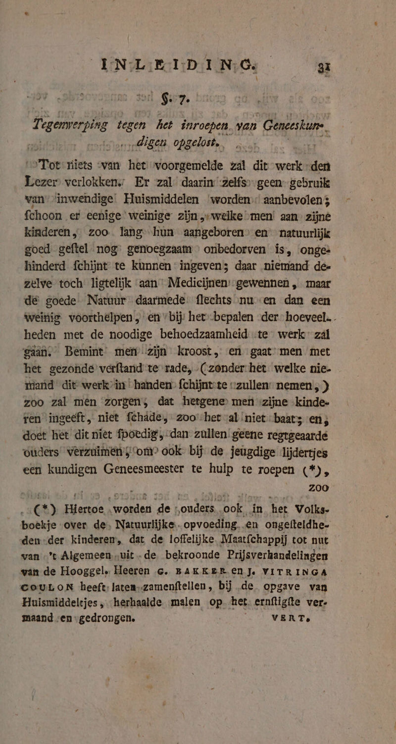 | §. 7 Tegenverping tegen het inroepen, van “Genceskure. ‚digen opgelost, Tot niets van het voorgemelde zal dit werk» den ten verlokken; Er zal daarin :zelfs». geen: gebruik van “inwendige Huismiddelen worden aanbevolen; fchoon er eenige weinige zijn „welke men’ aan zijne kinderen, zoo. lang hun aangeboren» en natuurlijk goed geftel nog’ genoegzaam onbedorven is, onge: hinderd fchijnt te kunnen ingevens daar niemand de- zelve toch ligtelijk aan Medicijnen:-gewennen „ maar dé goede Natuur daarmede. flechts nu en dan een weinig voorthelpen „en bij: het -bepalen der: hoeveel. heden met de noodige behoedzaamheid .te werk: zal gaan, Bemint met zijn kroost, en gaat: men met het gezonde verftand te rade, (zonder:het welke nie- mand die werk in ‘handen’ fchijnt-te “zullen: nemen , ) zoo zal men zorgen; dat hetgene men zijne kinde- ren ingeeft, niet fchade, zoo’-het val ‘niet baat en; doet het dit niet fpoedig dan zullen geene restgeaardé ouders verzuimen; om? ook: bij de jeugdige lijdertjes een ia Geneesmeester te hulp te roepen (*), zoo 4 @ Hiertoe. cat a ‘onal Dok in het Volks- boekje over de. Natuurlijke. opvoeding. en ongefteldhe- den-der kinderen, dat de loffelijke. Maatíchappij tot nut wan ’t Algemeen „uit -de bekroonde Prijsverhandelingen van de Hooggel, Heeren Gc. BAKKER EN Je VITRINGA COULON heeft; latem).zamenftellen, bij de opgave van Huismiddeltjes „herhaalde malen op het. ernftigfte ver- maand «en gedrongen. VER Te