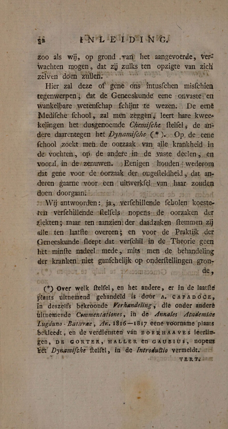 ~ N - is EN LIE STD NG/ Zoo als wij, op grond „var het aangevoerde, ver? wachten mogen, dat KP zulks ten opzigte van zich zelven doen Onlie: ihn are Hier zal deze of génè ons’ Sintus(then mischien tegenwerpen 5. dat de Geneeskunde eene -onvaste:'en wankelbare … wetenfchap —fchijnt ‘te wezen; ‚De eené Medifche fchool, zal men’ zeggen’j leert hare kwees kelingen het “dusgenoemde Chemifche ftelfel; de an: dere daarentegen het Dynamifche.(* ).«.&gt; Op. de -eene fchool zoekt men: de: oorzaak van: alle -krankheid. in de vochten, op de-andete vin--de waste declen,,.en vooral, in derzenuwen. &gt; Eenigen … houden ;-wederom dat gene voor de: dorzaak. der, ongefteldheid ‚dat an- deren gaarne svoor.een ultevenk tele van. haar. zondag doen. doorgaans are Wij antwoorden :. ja, ereen feholen (aa: | tein -verfehillende *Melfels) nopenis:..de oorzaken der ziekten 3- maar ten saanzien: der daadzaken ftemmen, zij alle: ten laatfte-- overeen; en voorde Praktijk „der Geneeskunde -fleept dat: vér in de Theorie geen het» minfte nadeel” mede,: mits: men de behandeling der “kranken niet ganfchelijk op. onderftellingen, gron- nett) tf 3. ua ed Asan) i 1 de» od Over welk ftelfel, en het andere, er in de laatfte plaats uitneinend gehandeld ‘is ‘door a. CAPADOCE, in deszelfs bekroonde Verhandeling, die onder anderé hithemende Cammentationes, it de’ Annales Academiae Lugduno - Batuvae, An. 1816—1817 eéne-voorname ‘plaats bekleedt, en de verdiensten vin BORRHAAVES leerlim- gen, DE GORTER, HALLER en GAUBIUS, nopems wet’ Dynamifche ftelfel, in de IntroduBio vermeldt == , ; VERTELT