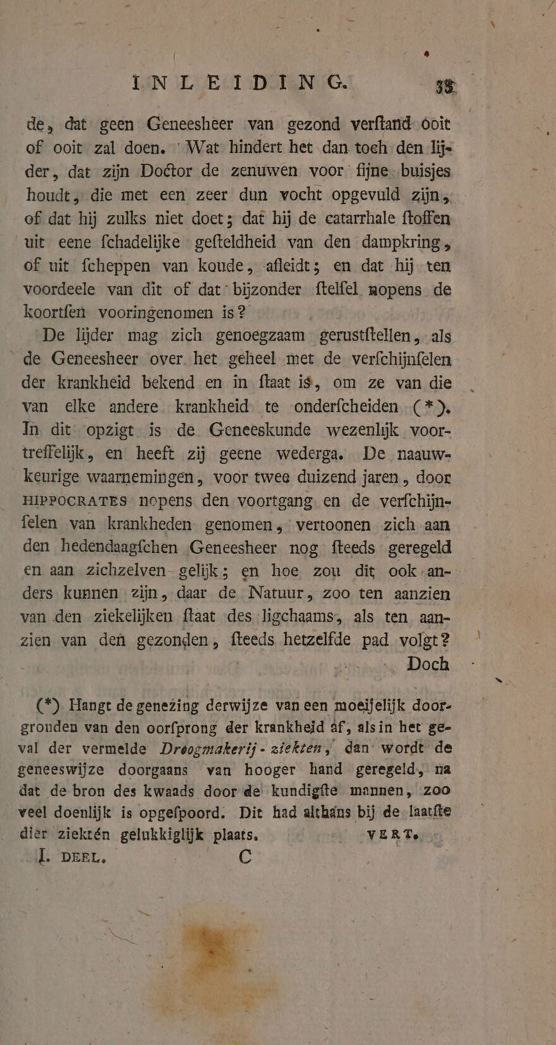 de, dat geen Geneesheer van gezond verftand- ooit of ooit zal doen. ‘Wat hindert het dan toch den lij- der, dat zijn Doétor de zenuwen voor fijne buisjes houdt, die met een zeer dun vocht opgevuld zijn, of dat hij zulks niet doet; dat hij de catarrhale ftoffen uit eene fchadelijke - gefteldheid van den dampkring, of uit fcheppen van koude, afleidt; en dat hij ten voordeele van dit of dat: bijzonder ftelfel mopens de koortfen vooringenomen is? | De lijder mag zich genoegzaam gerustftellen, als de Geneesheer over. het geheel met de verfchijnfelen der krankheid bekend en in flaat i$, om ze van die van elke andere krankheid te onderfcheiden (*), In dit opzigt is de Geneeskunde wezenlijk voor- treffelijk, en heeft zij geene wederga. De naauw- keurige waarnemingen, voor twee duizend jaren , door HIPPOCRATES nopens den voortgang en de verfchijn- felen van krankheden genomen,” vertoonen zich aan den hedendaagfchen Geneesheer nog fteeds geregeld en aan zichzelven- gelijk; en hoe zou dit ook: an- ders kunnen zijn, daar de Natuur, zoo ten aanzien van den ziekelijken {taat des ligchaams, als ten aan- zien van den gezonden, fteeds hetzelfde pad volgt? Doch (*) Hangt de genezing derwijze vaneen moeijelijk door- gronden van den oorfprong der krankheid af, alsin het ge- val der vermelde Droogmakerij- ziekten, dan’ wordt de geneeswijze doorgaans van hooger hand geregeld, na dat de bron des kwaads door de kundigfte mannen, zoo veel doenlijk is opgefpoord. Dit had althans bij de laatite dier ziektén gelukkiglijk plaats, _ VERT. J. DEEL. C