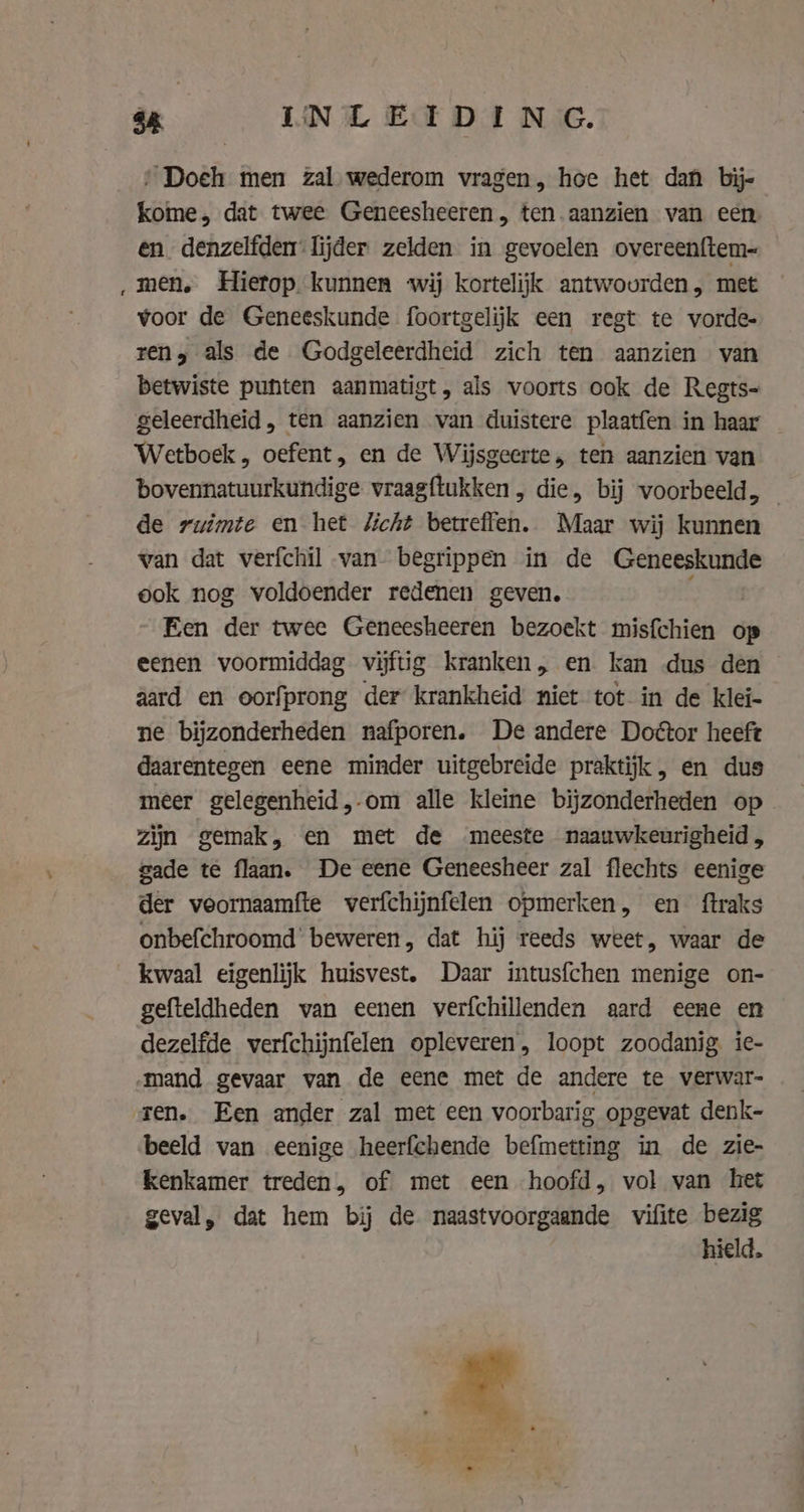 ‚ Doeh men zal wederom vragen, hoe het dan bij- kome, dat twee Geneesheeren, ten.aanzien van een en denzelfden lijder zelden in gevoelen overeenftem- men. Hierop kunnen wij kortelijk antwourden, met voor de Geneeskunde foortgelijk een regt te vorde- rens als de Godgeleerdheid zich ten aanzien van betwiste punten aanmatigt, als voorts ook de Regts- geleerdheid, ten aanzien van duistere plaatfen in haar Wetboek , oefent, en de Wijsgeerte, ten aanzien van bovennatuurkundige vraagftukken , die, bij voorbeeld, de ruimte en het Zicht betreffen. Maar wij kunnen van dat verfchil van begrippen in de Geneeskunde ook nog voldoender redenen geven. Een der twee Geneesheeren bezoekt misfchien op eenen voormiddag vijftig kranken, en kan dus den aard en oorfprong der krankheid niet tot in de klei- ne bijzonderheden nafporen. De andere Door heeft daarentegen eene minder uitgebreide praktijk, en dus meer gelegenheid, om alle kleine bijzonderheden op zijn gemak, en met de meeste naauwkeurigheid, gade te flaan. De eene Geneesheer zal flechts eenige der veornaamfte verfchijnfelen opmerken, en ftraks onbefchroomd' beweren, dat hij reeds weet, waar de kwaal eigenlijk huisvest. Daar intusfchen menige on- gefteldheden van eenen verfchillenden aard eene en dezelfde verfchijnfelen opleveren, loopt zoodanig ie- „mand gevaar van de eene met de andere te verwar- ren. Een ander zal met een voorbarig opgevat denk- beeld van eenige heerfchende befmetting in de zie- kenkamer treden, of met een hoofd, vol van het geval, dat hem bij de naastvoorgaande vifite bezig hield.