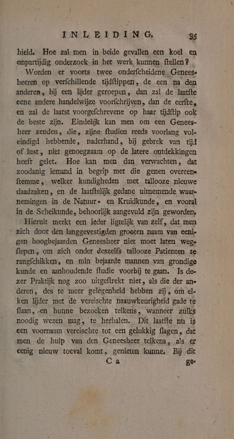 hield, Hoe zal men. in beide gevallen een koel en onpartijdig onderzoek in het werk, kunnen. ftellen ? Worden et voorts twee onderfcheidene „Geneese heeren op verfchillende tijdftippen,. de een na den anderen, bij een lijder geroepen, dan zal de Jaatite eene andere handelwijze voorfchrijven, dan de eerfte, en zal de laatst voorgefchrevene op haar tijdftip ook de beste zijn. Eindelijk kan men om een Genees- heer zenden, die, zijne ftudien reeds voorlang vol- eindigd hebbende, naderhand, bij gebrek van tijd of lust, niet genoegzaam op de latere. ontdekkingen heeft gelet, Hoe kan men dan, verwachten, dat „zoodanig iemand in begrip met die genen overeene ftemme, welker kundigheden met tallooze nieuwe daadzaken, en de laatftelijk gedane uitnemende waar- nemingen in de Natuur+ en Kruidkunde, en vooral in de Scheikunde, behoorlijk aangevuld zijn geworden, Hieruit merkt een ieder ligtelijk van zelf, dat men zich door den langgevestigden grooten naam van eeni- gen hoogbejaarden Geneesheer niet moet laten wegs flepen, om zich onder deszelfs tallooze Patienten te rangfchikken, en min bejaarde mannen van grondige kunde en aanhoudende ftudie voorbij te gaan. Is de- zer Praktijk nog zoo uitgeftrekt niet, als die der ans deren, des te meer gelegenheid hebben zij, om el- ken lijder met de vereischte haauwkeurigheid gade te flaan, -en hunne bezoeken telkens, wanneer zulks noodig wezen mag, te herhalen. Dit laatfte nu is een voornaam vereischte tot een gelukkig flagen, dat men de hulp van den Geneesheer telkens, als er eenig nieuw toeval komt, genieten kunne, Bij dit C2 gee