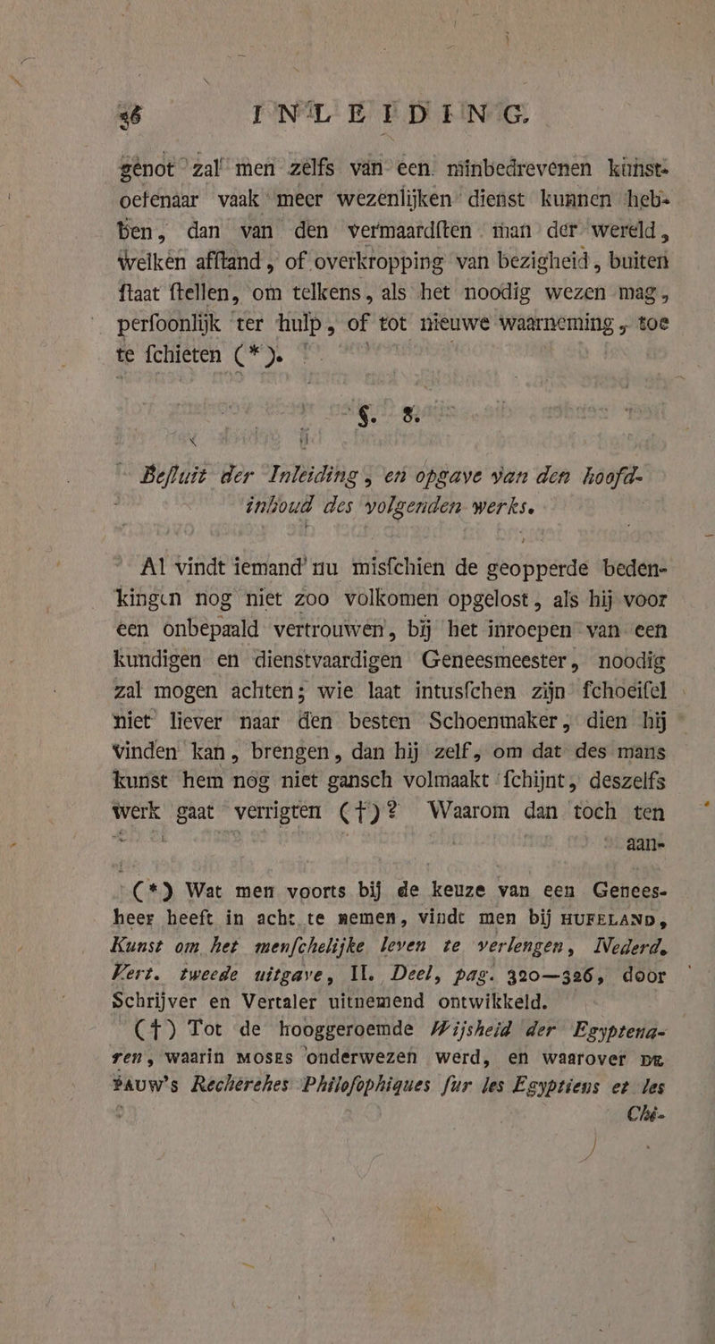 gênot” zal’ men zélfs van een. minbedrevenen kunst- oetenaar vaak “meer wezenlijken’ dienst kunnen ‘heb- ben, dan van den vermaard{ten man der wereld, Welken afftand , of overkropping van bezigheid , buiten ftaat ftellen, om telkens, als het noodig wezen mag perfoonlijk ter hulp, of tot nieuwe waarneming „ we te fchieten (* ). | ri §. 5 d i Befluit der Inleiding , en opgave van den hoofd- inhoud des volgenden werkse. Al vindt iemand’ nu misfchien de geopperde beden- kingen nog niet zoo volkomen opgelost, als hij voor een onbepaald vertrouwen, bij het inroepen van een kundigen en dienstvaardigen Geneesmeester, noodig zal mogen achten; wie laat intusfchen zijn fchoeifel . niet liever naar den besten Schoenmaker, dien hij vinden kan, brengen, dan hij zelf, om dat des mans kunst hem nog niet gansch volmaakt ‘fchijnt „ deszelfs werk gaat verrigten ({)? Waarom dan toch ten kde | aan- (*) Wat men voorts bij de keuze van een Genees. heer heeft in acht te nemen, vindt men bij HUFELAND, Kunst om het menfchelijke leven te verlengen, lVederd. Vert. tweede uitgave, Il. Deel, pag. 320—326, door Schrijver en Vertaler uitnemend ontwikkeld. — (+4) Tot de hooggeroemde Wijsheid der Egyptena- ren, waarin MOSES ‘onderwezen werd, en waarover pe Pauw's Recherehes Philofophiques fur les Eayptiens et les Ché.