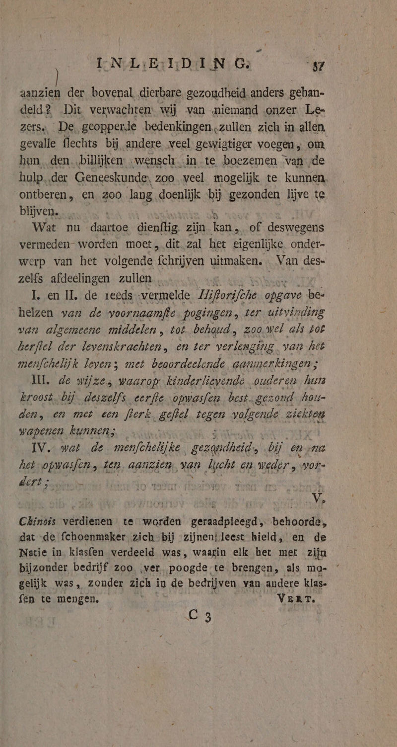 ae N L:E:I;D IN Ge &gt; $7 aanzien der bovenal dierbare. gezoudheid anders. gehan- deld? Dit verwachten: wij van niemand onzer. Le- zerss De. geopperde bedenkingen zullen zich in allen, gevalle flechts bij andere veel gewigtiger voegen, om hun, den. „billijken: .wensch..in te boezemen van de hulp..der Geneeskunde, zoo veel mogelijk te kunnen, ontberen , en 200 Jang doenlijk bij gezonden lijve te blijven. | y Wat nu daartoe ae zijn kan, of deswegens vermeden worden moet „dit. zal het eigenlijke onder- werp van het volgende fchrijven uitmaken. Keng des zelfs afdeelingen zullen … I. en IL, de seeds vermelde Hiporifohe aken be- helzen van de yoornaamfte. pogingen, ter uitvinding van algemeene middelen , tot behoud, zoo wel als tot herftel der levenskrachten, en ter verlenging van het menfchelijk levens; met beoordeelende aanmerkingen ; Wl. de wijze; waarop kinderlievende ouderen hets kroost. bij deszelfs eerfte opwasfen best. gezond hoit= den, en met een flerk allel ge volgende ziekten wapenen kunnen; IV. wat de men[chelijke. gezandheid' bij en. nt het PB „den, aanzien, van bucht en weder , yor- dert ; Ì ad | Chinois verdienen te worden geraadpleegd, behoorde, dat de fchoenmaker zich bij zijnen} leest hield, en de Natie in klasfen verdeeld was, waagin elk het met zijn bijzonder bedrijf zoo, ver. poogde te brengen, als ma- gelijk was, zonder zich in 1 de bedrijven yan andere klas- fen te mengen, VERT. C4