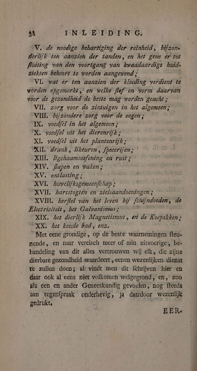 oN, ie noodige behartiging der reinheid, bijz 30/1 derlijk ten aanzieh der tanden, en het gene er tot fiuiting van den voortgang van kwaadaardige huid. ziekten behoort te worden aangewend ; VL wat er ten aanzien der kleeding verdient te worden opgemerkt ,' en welke flof en Vorm daarvan voor de gezondheid ‘de beste mag worden geacht ; VII. zorg voor de zintwigen in het algemeen; VILL. Zijzondere'zorg voor de oogen ; “IX. woedfel in het algemeen; °X. woedfel uit het dierenrijk ; XI. wvoedfel wit het plantenrijk; “XU. drank, likeuren , fpecerijen; XII Recheaniidefenie en rust ; “XIV. flapen en waken; “XV. ontlasting ; XVI. Auweli ksgemeenfchap ; ; XVI. Aertstogtén en zielsaandoeningen ; “XVII. herftel van het leven i hah de Electriciteit , het Galyanismus ; XIX. het dierlijk Magnetismus, ent de Koepakken; “XX. het koude bad, enz, “ Met eene grondige, op de beste waarnemingen. fteu- nende, en naar vereisch meer of min uitvoerige, be- handeling van dit alles vertrouwen wij elk, die zijne dierbare gezondheid «waardeert „eenen wezenlijken: dienst te zullen doen; ali vindt men dit fchrijven hier en daar ook al eens niet volkomen welgegrond, en, zoo als een en ander Geneeskundig gevoelen, nog fteeds aan tegenfpraak CAE &gt; ja daardoor wezenlijk gedrukt, | EER: