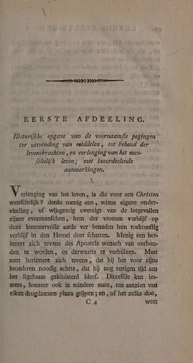 EERSTE AFDEELING. Historifche opgave van de voornaamfte pogingen ter uitvinding van middelen, tot behoud der levenskrachten „en verlenging van het men- fchelijk leven; met beoordeelende aanmerkingen. eae \ MV erlengias van het leven, is die voor een Christen wenfchelijk ? denkt menig een, wiens eigene onder- vinding, of wijsgeerig overzigt van de lotgevallen zijner evenmenfchen, hem der vromen verblijf op deze kommervolle aarde ver beneden hun toekomftig verblijf in den Hemel doet fchatten. Menig een her: innert zich tevens des Apostels wensch van ontbon- den te worden, en derwaarts te verhüizen. Maar men herinnere zich tevens, dat hij het voor zijne broederen noodig achtte, dat hij nog eenigen tijd aan het. ligchaam gekluisterd bleef. . Ditzelfde kan im- mers, hoezeer ook in mindere mate, ten aanzien vari elken deugdzamen plaats grijpen 3 en, of het zulks-doe, CA weet