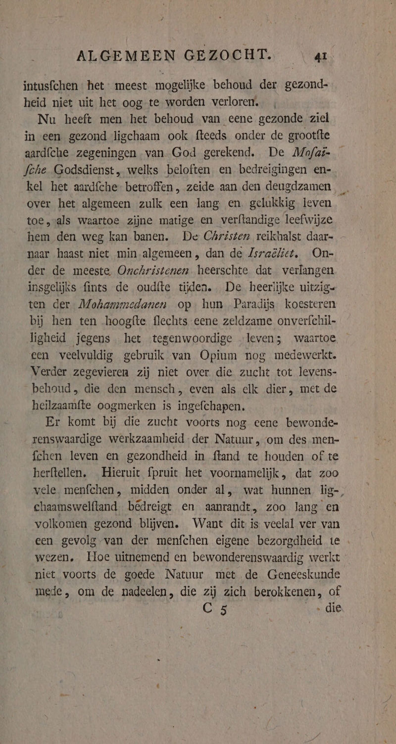 ALGEMEEN GEZOCHT. | a intusfchen het” meest mogelijke behoud der gezond- heid niet uit het oog te worden verloren, Nu heeft men het behoud van eene gezonde ziel in een gezond ligchaam ook fteeds onder de grootfte aardfche zegeningen van. God gerekend. De Mo/ai- fche Godsdienst, welks beloften en bedreigingen en-. kel het aardfche betroffen, zeide aan den deugdzamen _ over het algemeen zulk een lang en gelukkig leven toe, als waartoe zijne matige en verftandige leefwijze hem den weg kan banen. De Christen reikhalst daar- naar haast niet min algemeen, dan de Zsraëlitt, On- der de meeste Onchristenen heerschte dat verlangen insgelijks fints de oudíte tijden. De heerlijke uitzig. ten der Mohammedanen op hun Paradijs koesteren bij hen ten hoogfte flechts eene zeldzame onverfchil- ligheid jegens het tegenwoordige ‘leven; waartoe. een veelvuldig gebruik van Opium nog medewerkt. Verder zegevieren zij niet over die zucht tot levens- behoud, die den mensch, even als clk dier, met de heilzaamfte oogmerken is ingefchapen. Er komt bij die zucht voorts nog eene bewonde- renswaardige werkzaamheid der Natuur , om des men- fchen leven en gezondheid in ftand te houden of te herftellen. Hieruit fpruict het voornamelijk, dat zoo vele. menfchen, midden onder al, wat hunnen lig-, chaamswelftand bêdreigt en aanrandt, zoo lang en volkomen gezond blijven. Want dit is veelal ver van een gevolg van der menfchen eigene bezorgdheid te . wezen. Hoe uitnemend en bewonderenswaardig werkt niet voorts de goede Natuur met de Geneeskunde mede, om de nadeelen, die zij zich berokkenen, of C 5 „ die