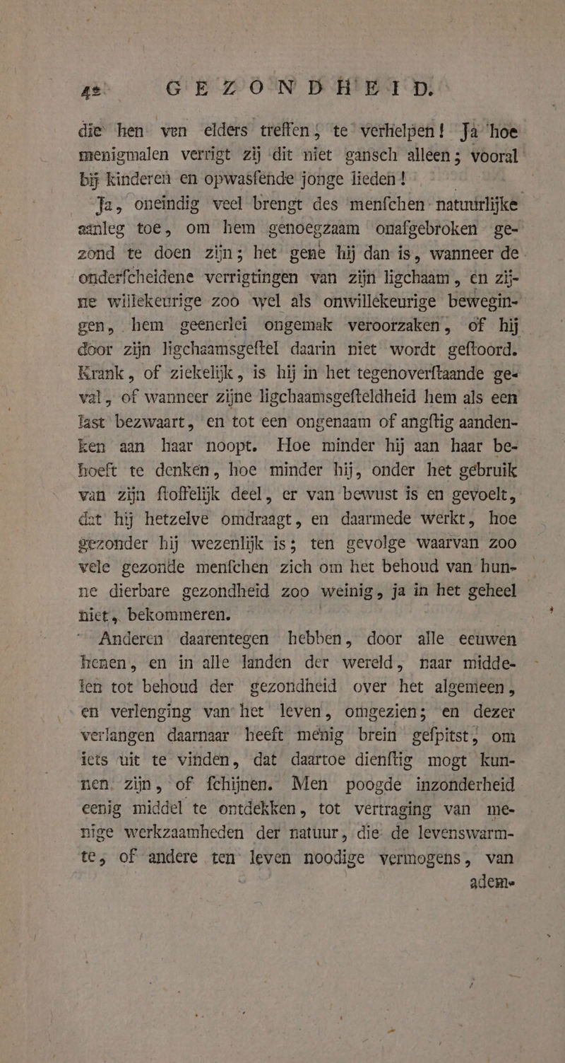 ze GEZONDHEID: die hen ven elders treffen 5 te verkielpen! Ja ‘hoe menigmalen verrigt zij dit niet gansch alleen; vooral bij kinderen en opwasfende jonge lieden ! Ja, oneindig veel brengt des menfchen: natuúrlijke aanleg toe, om hem genoegzaam onafgebroken ge- zond te doen zijn; het gene hij dan is, wanneer de. onderfcheidene verrigtingen van zijn ligchaam , en zij ne willekeurige zoo wel als onwillekeurige bewegin- gen, hem geenerlei ongemak veroorzaken, of hij door zijn ligchaamsgeftel daarin niet wordt geftoord. Krank, of ziekelijk, is hij in het tegenoverftaande ge« val, of wanneer zijne ligchaamsgefteldheid hem als een fast bezwaart, en tot een ongenaam of angftig aanden- ken aan haar noopt. Hoe minder hij aan haar be- hoeft te denken, hoe minder hij, onder het gebruik van zijn floffelijk deel, er van bewust is en gevoelt, det hij hetzelve omdraagt, en daarmede werkt, hoe gezonder hij wezenlijk is; ten gevolge waarvan zoo vele gezonde menfchen zich om het behoud van hun- _ ne dierbare gezondheid zoo weinig, ja in het geheel | hiet, bekommeren. Anderen daarentegen hebben, door alle eeuwen kenen, en in alle landen der wereld, naar midde- ten tot behoud der gezondheid over het algemeen, en verlenging vanhet leven, omgezien; en dezer verlangen daarnaar heeft menig brein gefpitst, om iets uit te vinden, dat daartoe dienftig mogt kun- nen. ziin, of fchijnen. Men poogde inzonderheid eenig middel te ontdekken, tot vertraging van me- nige werkzaamheden der natuur, die de levenswarm- te, of andere ten leven noodige vermogens, van ademe