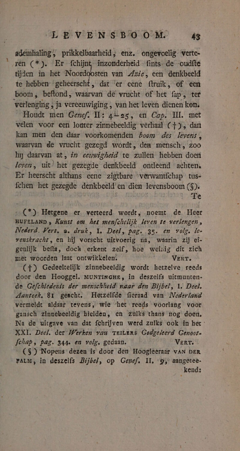 ademhaling, prikkelbaarheid, enz. ongevoelig ‘verte- ten CR EER ichijat inzonderheid fints- de -oudfte tijden in het Noordoosten van zie, een denkbeeld te hebben: ‘geheerscht , dat ‘er eene ftruik, of een boom, beftond, waarvan dé vrucht of het fap, ter verlenging ; ja vereeuwiging , van het leven dienen ken. Houdt men Genef. Il: alas, en Cap. Ill. met velen voor een louter zinnebeeldig verhaal (+), dan kan men den daar voorkomenden Boom des levens, waarvan de vrucht gezegd wordt, den mensch, zoo hy daarvan at, in eeuwigheid te zullen hebben doen leven, uit’ het gezegde denkbeeld ontleend achten. Er heerscht althans eene zigtbare “verwantfchap tus- fchen het gezegde ae ad en dien levensboom (§). Fe - (*), Hetgene er verteerd wordt, noemt de Heer HUFELAND » Kunst om het menfchelijk leven te verlengen, Nederd. Vert, 3. druk, 1. Deel, pag. 35. en volg. le- venskracht, en hij vorscht uitvoerig na, waarin zij ei- genlijk befta, doch erkent zelf, hoe weinig dit zich met woorden laat ontwikkelen; | VERT. (+) Gedeeltelijk zinnebeeldig wordt hetzelve reeds door den Hooggel. MUNTINGHE, in deszelfs uitmunten- de Gefchiedenis der menschheid naar den Bijbel, 1. Deel. danteek, 81 geacht. Hetzelfde fieraad van MVederland vermeldt aldaar tevens, wie ‘het reeds voorlang voor gansch zinnebeeldig hielden, en zulks thans nog doen, Na de uitgave van dat fchrijven werd zulks ook in het XXI. Deel, der Werken vau TEiLerRs Godgeleerd Genoot. fchap, pag. 344. en volg, gedaan. VERT. (§ } Nopens dezen is door den Hoogleeraar vAN DER PALM, in deszelfs Bijbel, op Genef. II, “9, aangetee- kend;