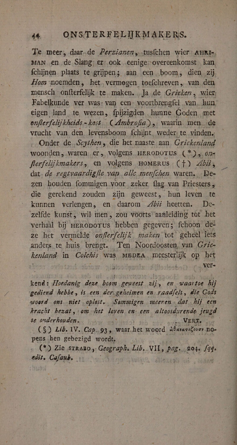 Te meer, daar.de Perzianen,-tusfchen wier: AHRI-. MAN en de Slang: er: ook .eenige:-overeenkomst kan, fchijnen. plaats te grijpen; aan een boom, dien, zij mensch onfterfelijk te maken. Ja de Gricken, wier, Fabelkunde ver was: van een. voortbrengfel van, hun, eigen land, te wezen, fpijzigden. hunne Goden met onfierfeli ij kheids ~ kost. ( Ambrofi a) „ waarin. men. -de vrucht van. den levensboom {chijnt. weder, te vinden. Onder de Scythen, die het naaste aan Griekenland woonden „waren, er, volgens, HERODOTUS (*).y, 075 flerfelijkmakers, en volgens HOMERUS (+) bis dat. de regtvaardigfle van alle menfchen waren, … De- zen houden fommigen voor zeker flag van Priesters , die gerekend zouden zijn geweest, hun leven te kunnen verlengen, en daarom di heetten. De- zelfde kunst, wil men, zou voorts’ aanleiding tot het verhaal bij uERopoTus hebben gegevens fchoon de- ze het vermelde ouflerfelijk maken tot geheel iets anders. te huis brengt. Ten Noordoosten, van Grie- kenland in Colotis ‘was MEDEA. meesterlijk op het a: VELE (ep heven) ver kend: Hoedanig deze boom geweest zijs en waartoe hij gediend hebbe, is een der. geheimen en raadfels, die Gods kracht bezat, om het leven en: een altoosdurende jeugd se onderhouden, rp, MERE. .. (S) Lib. IV. Cap..93 4 waar. het woord abararifover no- pens hen gebezigd wordt, (*) Zie, STRABO ; Geograph Lid. Wits Pag 204. S74. Cust. Cufaub. ‘4 ht
