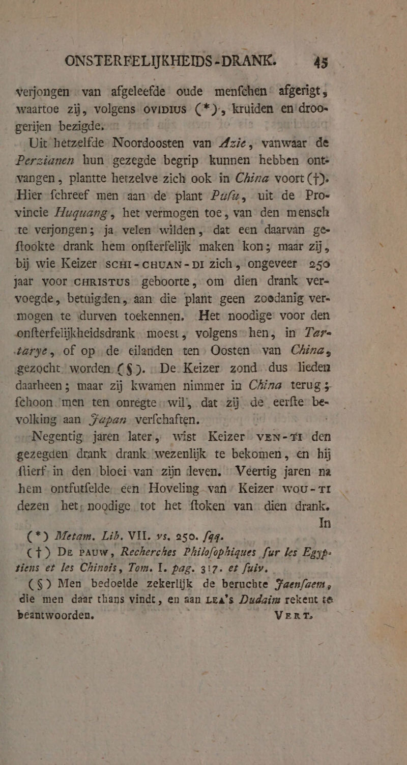 verjongen van afgeleefde oude menfchen- afgerigt, waartoe zij, volgens. ovipIus (2), kruiden en’ droo- gerijen bezigde, © Dit hetzelfde N He aie van Azie, vanwaar de Perzianen hun gezegde begrip kunnen hebben onte vangen , plantte hetzelve zich ook in China voort (+); Hier fchreef men aande plant Pu/z, uit de Pro- vincie Huguang, het vermogen toe, van den mensch te verjongen; ja. velen wilden, dat een daarvan ge- ftookte drank hem onfterfelijk maken kon; maar zij, bij wie Keizer scHi-CcHvAN-DI zich, ongeveer 250 jaar voor CHRISTUS geboorte, om dien drank ver- voegde, betuigden, aan die plant geen zoedanig ver- mogen te ‘durven toekennen. Het noodige voor den onfterfelijkheidsdrank - moest „ volgens” hen, in Taz arye, of op de eilanden ten Oosten van China, gezocht” worden. £$). De. Keizer. zond. dus lieden daarheen; maar zij kwamen nimmer in CAina terug 5 fchoon.men ten onrégte wil’, dat-zij de eerfte be- volking aan Fapan. verfchaften. | Negentig jaren later, wist Keizer ven-71 den gezegden drank drank wezenlijk te bekomen, en hij flierf-in den bloei van zijn deven. Veertig jaren na hem ontfutfelde een Hoveling van” Keizer. wou - tr dezen het; noodige tot het ftoken van dien drank. In (*) Metam. Lib, VIT. vs, 250. fag. CT) De Pauw, Recherches Philofophiques fur les Eep: tiens et les Chinois, Tom. 1. pag. 317. et fuiv. | ~ (§) Men bedoelde zekerlijk de beruchte Faen/zem, die men daar thans vindt, en aan Lea's Dudaim rekent te. beantwoorden. VERT.