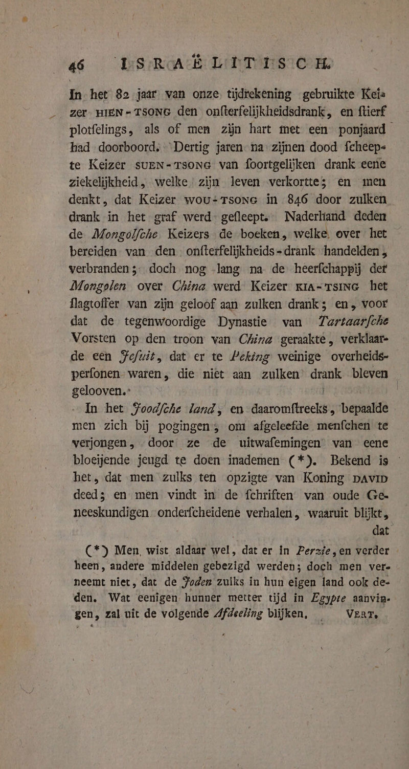 «6 DS RAH LIT Tsien In het 82 jaar van onze tijdrekening gebruikte Kez Zer. HIEN- TSONG den onfterfelijkheidsdrank, en ftierf plotfelings, als of men zijn hart met een ponjaard had doorboord, Dertig jaren na: zijnen dood feheep- te Keizer suEN-Tsone van foortgelijken drank eene ziekelijkheid , welke zijn leven verkortte; en men denkt, dat Keizer wou-Tsone in 846 door zulken drank in het graf werd gefleept. Naderliand deden de Mongolfche. Keizers de boeken, welke. over het bereiden van den. onfterfelijkheids=drank ‘handelden , verbranden ;- doch nog -lang na de heerfchappij der Mongelen over China werd Keizer kra- Tsing het flagtoffer van zijn geloof aan zulken drank; en, voor dat de tegenwoordige Dynastie van Tartaarfche Vorsten op den troon van China geraakte, verklaar- de een Fe/uit, dat er te Peking weinige overheids- perfonen- waren, die niet aan zulken vats bleven gelooven.” - In het Food/che land, en aantonidicikk beitel men zich bij pogingen; om afgeleefde menfchen te verjongen, door ze de uitwafemingen van eene bloeijende jeugd te doen inademen (*). Bekend is © het, dat men zulks ten opzigte van Koning pavip deed; en men vindt in de fchriften van oude Ge- neeskundigen onderfcheidene verhalen, waaruit blijkt, dat C*) Men, wist aldaar wel, dat er in Perzie en verder | heen, andere middelen gebezigd werden; doch men vere neemt niet, dat de Foden zulks in hun eigen land ook de- den. Wat eenigen. hunner metter tijd in Egypte aanvin- gen, zal uit de volgende Afdeeling blijken, _ VERT.