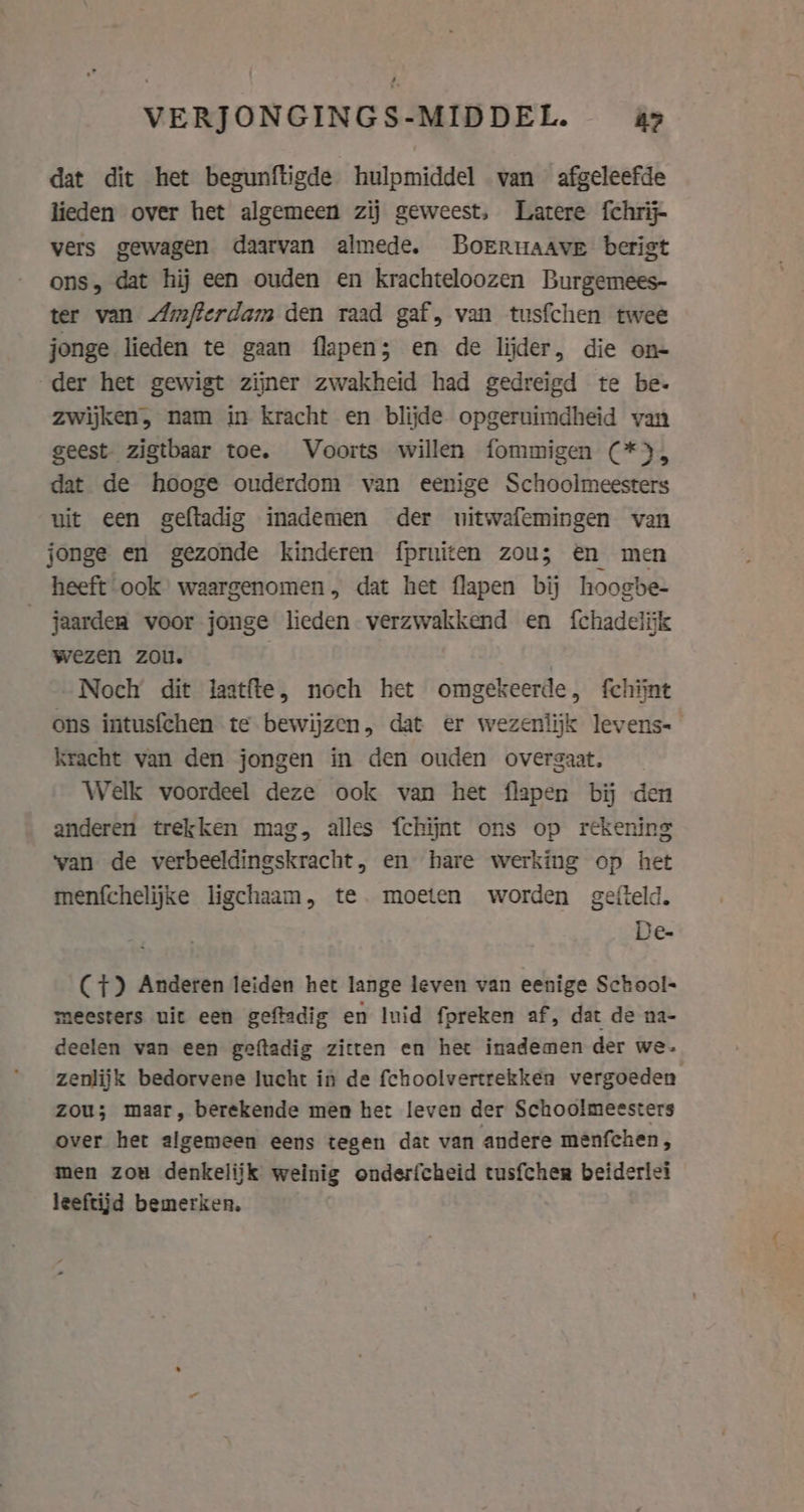 VERJONGINGS-MIDDEL. &gt; dat dit het begunftigde hulpmiddel van afgeleefde lieden over het algemeen zij geweest, Latere fchrij- vers gewagen daarvan almede. Borruaave berist ons, dat hij een ouden en krachteloozen Burgemees- ter van Amfterdam den raad gaf, van tusfchen twee jonge lieden te gaan flapen; en de lijder, die on- der het gewigt zijner zwakheid had gedreigd te be- zwijken, nam in kracht en blijde opgeruimdheid van geest. zigtbaar toe. Voorts willen fommigen (*), dat de hooge ouderdom van eenige Schoolmeesters uit een geftadig inademen der uitwafemingen van jonge en gezonde kinderen fprniten zou; en men heeft ook waargenomen, dat het flapen bij hoogbe- jaardea voor jonge lieden verzwakkend en {chadelijk wezen zou. | Noch dit laatfte, noch het omgekeerde, fchijnt ons intusfchen te bewijzen, dat er wezenlijk levens- kracht van den jongen in den ouden overgaat. Welk voordeel deze ook van het flapen bij den anderen trekken mag, alles fchijnt ons op rekening wan de verbeeldingskracht, en hare werking op het menfchelijke ligchaam, te. moeten worden gefteld. De- (7) Anderen leiden het lange leven van eenige School- meesters uit een geftadig en luid fpreken af, dat de na- deelen van een geftadig zitten en het inademen der we. zenlijk bedorvene lucht in de fchoolvertrekken vergoeden zou; maar, berekende men het leven der Schoolmeesters over het algemeen eens tegen dat van andere menfchen, men zou denkelijk weinig onderfcheid tusfcher beiderlei leeftijd bemerken,