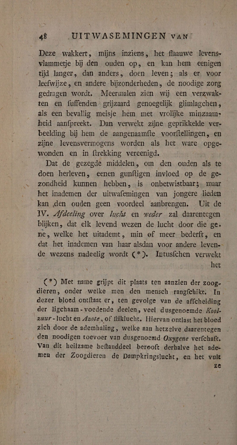 Deze wakkert, mijns inziens, het flaauwe Jlevens- vlammetje bij den ouden op, en kan hem eenigen tijd langer, dan anders, doen leven; als er voor leefwijze, en andere bijzonderheden, de noodige zorg gedragen wordt, Meermalen zien wij een verzwak- ten en fuffenden’ grijzaard genoegelijk glimlagchen, — als een bevallig meisje hem met vrolijke minzaam: heid aanfpreekt. Dan verwekt zijne geprikkelde ver- beelding bij hem de aangenaamfte voorftellingen, en zijne levensvermogens worden als het ware opge- wonden en in firekking vereenigd. Dat de gezegde middelen, om den ouden als te doen herleven, eenen gunftigen invloed op de ge- zondheid kunnen hebben, is onbetwistbaar$ maar het inademen der uitwafemingen van jongere lieden kan ‚den ouden geen voordeel aanbrengen. Uit de IV. Afdeeling over lucht en weder zal daarentegen blijken, dat elk levend wezen de lucht door die ge. ne, welke het uitademt, min of meer bederft, en dat het inademen van haar alsdan voor andere leven-- de wezens nadeelig wordt (*). Intus{chen verwekt | het {*) Met name grijpt dit plaats ten aanzien der zoog- dieren, onder welke men den mensch -rangfchike: In. dezer bloed ontftaat er, ten gevolge van de affcheiding der ligchaam-voedende deelen, veel dusgenoemde Kooé- zuur -luchten Azoze, of ftiklucht. Hiervan ontlast het bloed zich door de ademhaling, welke aan hetzelve daarentegen ‚den noodigen toevoer van dusgenoemd Oxygene ver{chafe. Van dit heilzame beftanddeel berooft derhalve het ade men der Zoogdieren de Dampkringslucht, en het vult ze