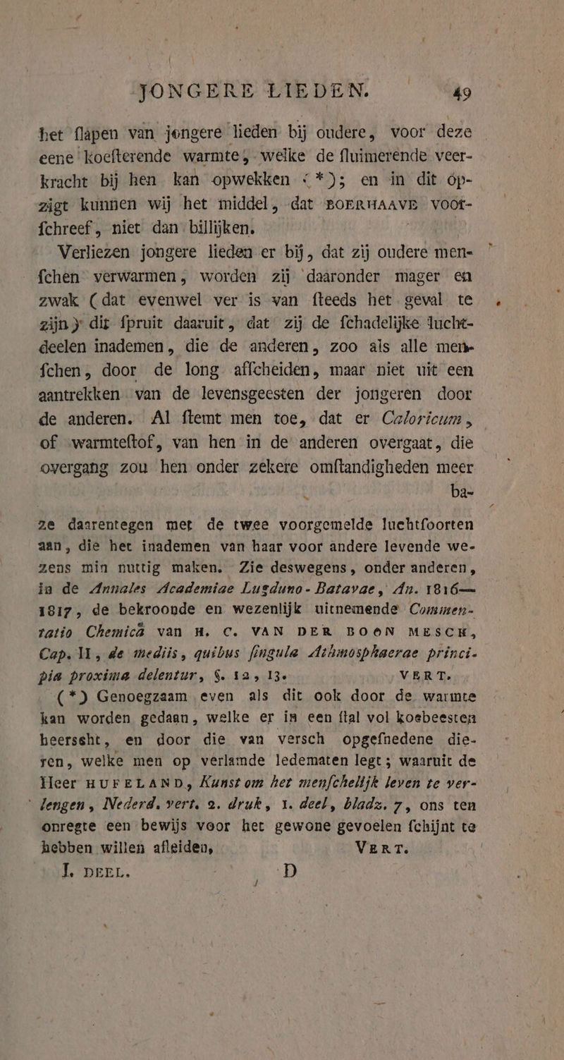 FONGERE STEDEN. = “Sao het flapen van jongere heden bij oudere, voor deze eene Koefterende warmte, welke de fluimerende veer- kracht bij hen kan opwekken &lt;*); en in dit óp- zigt kunnen wij het middel, dat BorRHAAVR voot- fchreef , niet dan billijken. | Verliezen jongere lieden er bij, dat zij oudere men- fchen verwarmen, worden zij daaronder mager en zwak (dat evenwel ver is van fteeds het. geval te zijn) dit fpruit daaruit, dat zij de fchadelijke lucht- deelen inademen, die de anderen, zoo als alle mem fchen, door de long affcheiden, maar niet uit een aantrekken van de levensgeesten der jongeren door de anderen. Al ftemt men toe, dat er Caloricum , of .warmteftof, van hen in de anderen overgaat, die overgang zou hen onder zekere omftandigheden meer | . ba- ze daarentegen met de twee voorgemelde luchtfoorten aan, die het inademen van haar voor andere levende we- zens min nuttig maken. Zie deswegens, onder anderen, in de Annales Academiae Lusduno- Batavae, dn. 1816 1817, de bekroonde en wezenlijk uicnemende Commen- ratio Chemica van H‚ C. VAN DER BOON MESCH, Cap. U, de mediis, quibus fingula Athmosphaerae princi- pia proxima delentur, §. 125 13. VER Ds (*) Genoegzaam even als dit ook door de warmte kan worden gedaan, welke er in een {tal vol koebeesten heerssht, en door die van versch opgefnedene die- ren, welke men op verlamde ledematen legt ; waaruit de Heer HUFELAND, Kunst om het menfchelijk leven te ver- ‘ dengen , Nederd, vert. 2. druk, 1. deel, bladz, 7, ons ten onregte een bewijs voor het gewone gevoelen fchijnt te hebben willen afleiden, VERT. | J, DEEL. | D