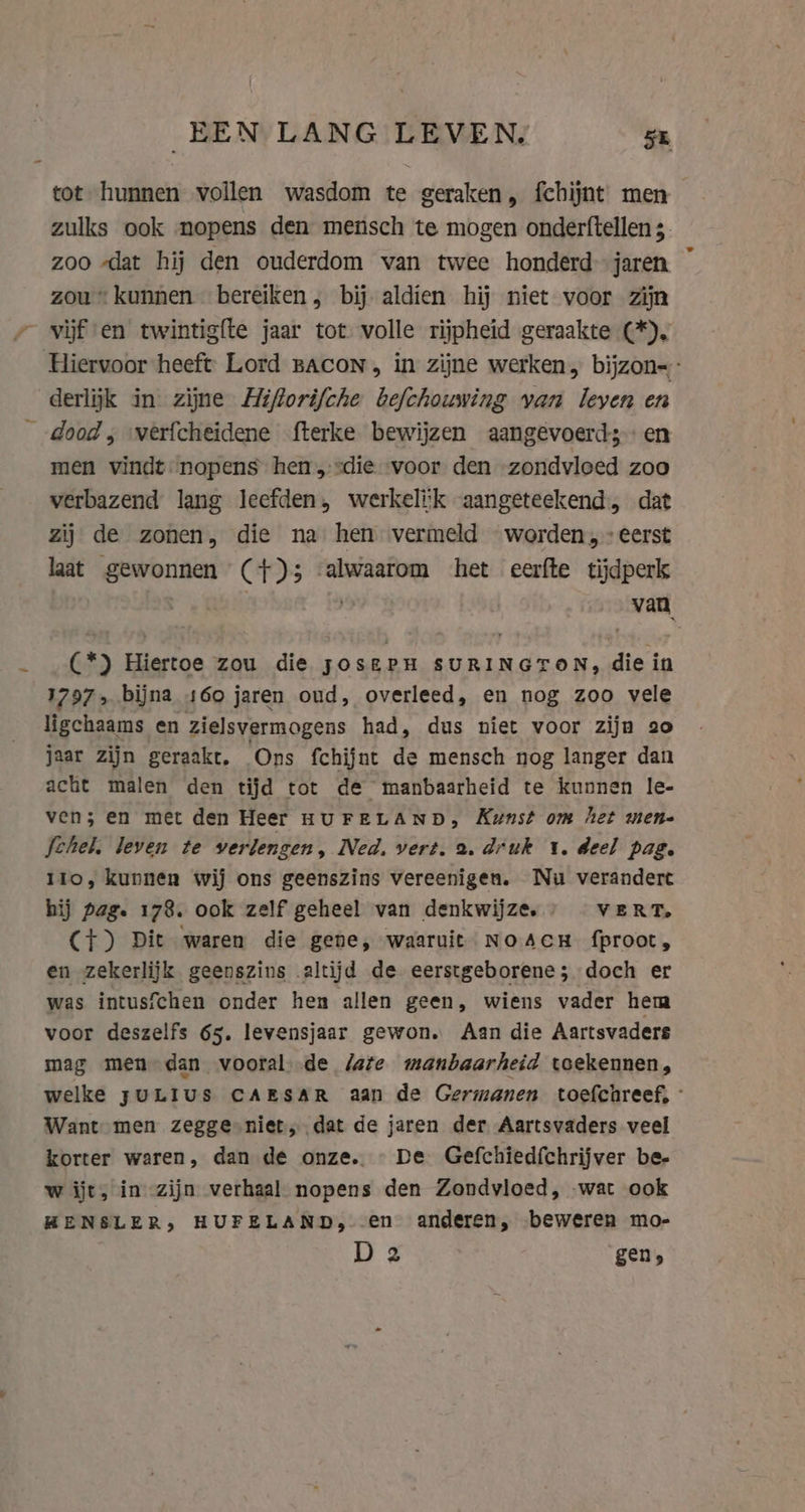 EEN LANG LEVEN. 5 tot hunnen vollen wasdom te geraken, fchijnt men zulks ook nopens den mensch te mogen onderftellen 3. zoo „dat hij den ouderdom van twee honderd-jaren ~ zou kunnen bereiken , bij aldien hij niet voor zijn vijf en twintigfte jaar tot volle rijpheid geraakte (*). Hiervoor heeft Lord BACON, in zijne werken, bijzon=: derlijk in zijne Hiforifche befchouwing van leyen en dood; verfcheidene fterke bewijzen aangevoerd; men vindt nopens hen die voor den zondvloed zoo verbazend lang leefden, werkelik aangeteekend, dat zij de zonen, die na hen vermeld worden, eerst laat gewonnen (+) 3 alwaarom het eerfte tijdperk van (*) Hiertoe zou die joserPn SURINGTON, die in 1797» bijna 160 jaren oud, overleed, en nog zoo vele ligchaams en zielsvermogens had, dus niet voor zijn 20 jaar zijn geraakt. Ons fchijnt de mensch nog langer dan acht malen den tijd tot de manbaarheid te kunnen le- ven; en met den Heer HUFELAND, Kunst om het men- Ichel, leven te verlengen » Wed. vert. a. druk 1. deel pag. 110, kunnen wij ons geenszins vereenigen. Nu verandert hij page 178. ook zelf geheel van denkwijze, VERT, (+) Dit waren die gene, waaruit NoAcH fproot, en zekerlijk geenszins altijd de eerstgeborene; doch er was intusfchen onder hen allen geen, wiens vader hem voor deszelfs 65. levensjaar gewon. Aan die Aartsvaders mag men dan vooral de Jate manbaarheid toekennen, welke JULIUS CAESAR aan de Germanen toefchreef, - Want men zegge niet, dat de jaren der Aartsvaders veel korter waren, dan de onze. De Gefchiedfchrijver be- w ijt, in zijn verhaal nopens den Zondvloed, wat ook HENSLER, HUFELAND, en anderen, beweren mo- D 2 gen,