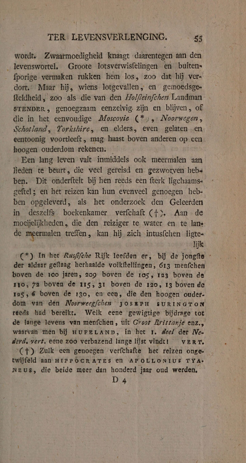 TER LEVENSVERLENGING. 53 wordt. Zwaatmoedigheid knaagt daarentegen aan den _ levenswortel. Groote lotsverwisfelingen en buitens fporige vermaken rukken hem los, zoo dat hij ver- dort.” Maar hij, wiens lotgevallen, en gemoedsge- fteldheid, zoo als die van den Molftein/chen Landman STENDER, genoegzaam eenzelvig. zijn en blijven, of die in het eenvoudige Moscovie (*;:,: Noorwegen, Schotland, Yorkshire, en elders, even gelaten en eentoonig voortleeft, mag haast boven pe op een hoogen ouderdom rekenen. _ Een lang leven valt inmiddels ook meermalen aan lieden te beurt, die veel gereisd en gezworven hebs ben. Dit onderftelt bij hen reeds een fterk ligchaams« geftel; en het reizen kan hun evenveel genoegen heb= ben opgeleverd, als het onderzoek den Geleerden in deszelfs boekenkamer verfchaft (f). Aan de moeijelijkheden, die den reiziger te water en te lans de meermalen treffen , kan hij zich intusfchen ligte« | lijk (*) In het Rusfifche Rijk leefden er, bij de jongfte - der aldaar geftaag herhaalde volkftellingen, 613 menfchen boven de 1co jaren, 209 boven de 105, 123 boven de myo, 72 boven de 115, 31 boven de 120, 13 boven de 125, 6 boven de 130, en een, die den hoogen ouder- dota van den Moerweegfchen yosePH SURINGTON réeds liad bereikt. Welk eene gewigtige bijdrage tot de lange levens van menfchen, uit Groot Rrittanje enz., waarvan then bij HUFELAND, in het 1. deel der Ne- derd. vert. eene zoo verbazend lange lijst vindt! VERT. (CF) Zulk een genoegen verfchafte het reizen onge- twijfeld aan HIPPOCRATES en APOLLONIUS TYA: NEUS, die beide meer dan honderd jaar oud werden. D 4