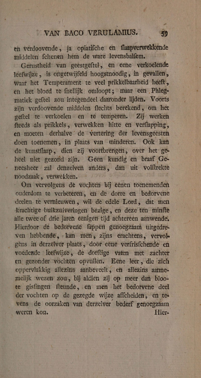 - VAN BACO VERULAMIUS. 9 eh verdoovende, ja opiatifche en flaapverwekkende iddelen fchenen hem de ware levensbalfem. Getustheid’ van geestgeftel, en eene verkoelende leefwijze , is ongetwijfeld hoogstnoodig , in gevallen, Waat het Temperament te veel prikkelbaarheid heeft, en het bloed te fnellijk omloopt; maar een Phleg- matiek geftel zou integendeel daatonder lijden. Voorts zijn verdoovende middelen flechts betékend’, om het geftel te verkoelen en te temperen. Zij werken fteeds als prikkels, verwekken hitte en verflapping, en moeten derhalve’ de vertering der levênsgeesten doen toenemen, in plaats van minderen. Ook kan de kunstflaap, dien zij voortbrengen, over het: ge heel niet gezoïd zijn. Geen kundig en braaf Ge- neesheer zal dénzelveti aridérs, dan uit volftrekte noodzaak „ verwekken. Om vervolgens de vochten bij eénen toenemenden ouderdom te verbeteren, en de dorre en bedorvene deelen. te vernieuwen, wil de edele Lord, dat men krachtige buikzuiveringeh bezige, en deze ten minfte alle twee of dfie jaren éétiget tijd achtereen aanwende, Hierdoor dé bedotverié fappén genoegzáam uitgedre- ven hebbendé,-kan mén, zijns erachtens, vervok _ gens in derzelver plaats, doof eéne verfrisfchendé en voedende leefwijze, de dorftige vaten met zachter — en gezonder wochtên opvüllen. Eene leer, die zich oppervlakkig allezins aanbeveelt, en allezins aanne- melijk wezen’ zou, bij aldien zij op meer dan bloo- te gisfingen fteunde, en men het bedotvene deel der vochten op de gezegde wijze affcheiden, en tes véns de oorzaken van derzelver bederf genoegzaam - weren kon. Hier-