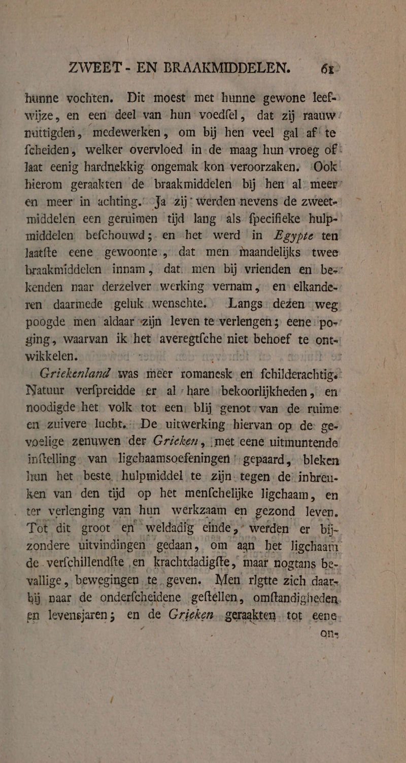 hunne vochten. Dit moest met hunne gewone leef. wijze, en een deel van hun voedfel, dat zij raauw. nuttigden, medewerken, om bij hen veel gal af’ te fcheiden, welker overvloed in-de maag hun vroeg of: laat eenig hardnekkig. ongemak kon veroorzaken. ‘Ook hierom geraakten de braakmiddelen bij hen al: meer’ en meer in achting. Ja zij: werden nevens de zweet- middelen een geruimen tijd lang als fpecifieke hulp- middelen. befchouwd;.en het werd in Zeypte ten Jaatfte eene gewoonte, dat men maandelijks twee braakmiddelen innam, dat. men bij vrienden en bes: kenden naar derzelver werking vernam ; en: elkande- ren daarmede geluk wenschte, Langs degen weg poogde men aldaar «zijn leven te-verlengen 5 eene :po- ging, waarvan ik het averegtfche niet sari te ont-! wikkelen. | Griekenland was meer romanesk en ft era Sn Natuur verfpreidde er al hare’ bekoorlijkheden, en noodigde het volk tot een: blij ‘genot’ van de ruime en zuivere lucht, De. uitwerking hiervan op. de: ge- voelige zenuwen der Gricken, ‘met eene uitmuntende inftelling- van ligchaamsoefeningen' gepaard, bleken hun het beste hulpmiddel te zijn. tegen de’ inbren- ken van den tijd op het menfchelijke ligchaam, en ter verlenging van hun werkzaam en gezond leven. Tot dit groot en weldadig einde,” werden er bij- zondere uitvindingen gedaan, om aan het Jigchaam de verfchillendfte en krachtdadigfte, maar nogtans be- vallige „ bewegingen te. geven. Men rlgtte zich daar- bij naar de onderfcheidene geftellen, omftandigheden. en levensjaren; en de Grieken geraakten tot eene. Ons
