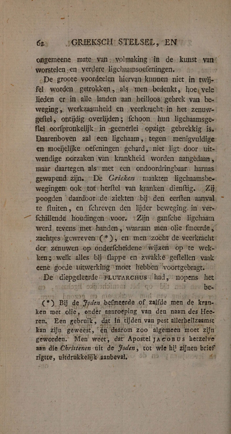 ongemeene mate; van ;‚volmaking “in de kunst vant worstelen „en verdere ligchaamsoefeningen. iy „De. groote. voordeelen hiervan kunnen niet in twij- fel. worden, getrokken „ „als-“men „bedenkt, hoe) vele lieden er in. alle landen “aan heilloos:-gebrek van be- weging „ werkzaamheid en …veerkracht-in het zenuw- gefiel, ontijdig overlijden ; {choon. hun ligchaamsge- fel oorfpronkelijk- in -geenerlei „opzigt gebrekkig is. Daarenboven zal ‘een ligchaam ,: tegen menigvuldige en moejelijke oefeningen gehard niet ligt door. uit- wendige oorzaken ‘van krankheid worden aangedaan, maar daartegen. alsmet een ondoordringbaar harnas _ gewapend: zijn. De Grieken maakten ligchaamsbes: wegingem ook “tot: herftel van kranken dienftig. Zij, poogden daardoor'de ‚ziekten bij) den eerften aanval. te fluiten, en fchreven den lijder beweging. in ver- fchillende houdingen-:voor. “Zijn « ganfche ligchaam ‘werd. tevens met) handen. waaraan men olie fmeerde , _ zachtyeso'gewreven'(* ), em menzocht de veerkracht: der zenuwen op onderfcheidene’ wijzen op ‘te wek- ken’ welk alles bij flappe en zwakké geftellen- vaak eene. goede vitwerking ‘moet Tebben ‘voortgebragt. De ‘diepgeleerde PLuTARCHUS had, nopens het 19 i odiiionoinons Ja qó bijt 8 be. cr) Bij de. den. befmeerde of zalfde men de kran- ken met olie, ondér aanroéping van den naam des Hee- ren, Een gebruik, dat in tijden van pest allerheilzaamst kan zijn geweest, “én daarom Zoo algemeen moet ‘zijn geworden. Men weet, dat Apostel zacoBus hetzelve aan die Christenen-uit de Foden, tot wie hii nen brief rigtte, uitdrukkelijk aanbeval,