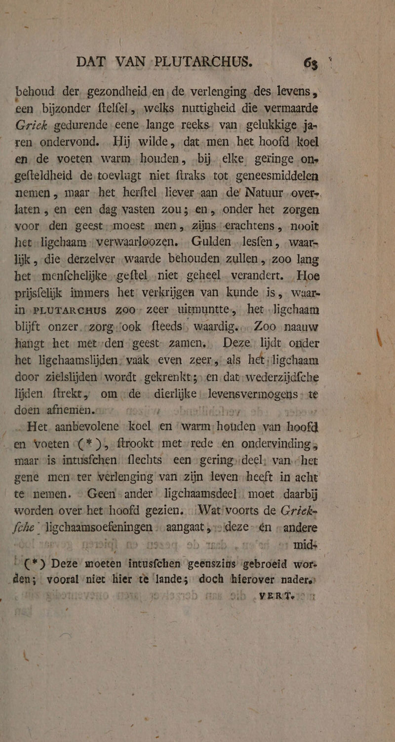DAT VAN PLUTARCHUS. 65 ° behoud der, gezondheid en, de verlenging. des levens , een bijzonder ftelfel, welks nuttigheid die wermaarde Griek. gedurende eene lange reeks. van, gelukkige ja- ren ondervond. Hij wilde, dat.men het hoofd koel en de voeten warm. houden, bij. elke, geringe ons gefteldheid de.toevlugt niet firaks tot geneesmiddelen nemen ‚ maar het herftel liever aan de’ Natuur overs. laten , en een dag vasten zou; en, onder het zorgen voor den geest,-moest men, zijns erachtens „ nooit het „ligchaam „ verwaarloozen, Gulden .lesfen, waar- lijk , die derzelver „waarde behouden zullen „zoo lang het menfchelijke „geftel niet geheel verandert. „Hoe prijsfelijk immers het verkrijgen van kunde is &gt; waar in PLUTARCHUS ZOO zeer uitmuntte:, het ligchaam blijft onzer.-zorg.'ook -fteeds:, waardig. Zoo naauw hangt het met»den geest. zamen, Deze lijdt onder het ligchaamslijden, vaak even zeer; als hetiligchaam door zielslijden wordt .gekrenkt;) en dat; wederzijdfche lijden. ftrekt, omde giel slevensvermogens te doen afnemen. | _.. Het. aanbevolene koel en ‘warm. pen van hoofd „en voeten (*),-ftrookt ‘met rede en ondervinding 5 maar is intusfchen flechts een gering; deel; van “het gene men-ter verlenging van zijn leven heeft in acht te nemen. Geen ander ligchaamsdeel moet daarbij worden over het hoofd gezien, „Wat voorts de Grieks Sche ligchaamsoefeningen . „aangaat „v!deze én » andere | En iq [i - 90 $1) TEM ‚mids C*) Deze moeten intusfchen geenszins gebroeid wor: | den; vooral ‘niet hier te | ads doch ‘hierover nadere In VERTe 7: