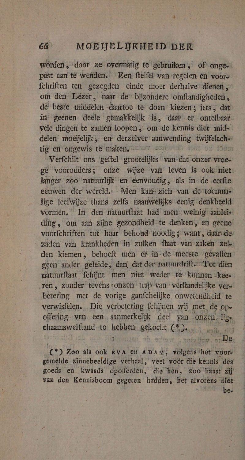 wórden „door ze overmatig te gebruiken,’ of onge. past aan te wenden. Een ftelfel van regelen en voors {chriften ten gezegden einde moet derhalve dienen , om den Lezer, naar de bijzondere omftandigheden , de! beste middelen -daartoe te doen kiezen; iets, dat in’ geenen. deele gemakkelijk “is, daar er ontelbaar vele dingen te zamen loopen „ omde kennis dier mid- delen moeijeljk, en derzelver soe ire vierden tig en ongewis t&amp; maken, — == ‘ 350 Verfchilt ons ‘geftel srostelifs van dat onzer: vroe- ge voorouders; onze wijze van leven is ook niet: langer. zoo’ natuurlijk en eenvoudig, als in de -eerfte eeuwen der wereld. Men kan- zich van de ‘toenma- lige leefwijze thans zelfs naauwelijks eenig denkbeeld vormen. In den natuurftaat had men; weinig aanleîs ding, om aan zijne gezondheid te denken, en geene: voorfchriften tot haar behoud noodig ¢ want, daaridey zaden van krankheden ín zulken ftaat van zaken zel den kiemen, behoeft men er in-de meeste gevallen geen ander geléide, dan, dat der: natuurdrift.” “Totdien natuurftaat ‘fchijnt men niet weder te’ kunnen -Kkee- „ren, zonder tevens:onzen trap van vérftandelijke vers betering met de vorige ganfchelijke onwetendheid te verwisfelen. Die verbetering {chijnen wij met ‚de ope offering. ven een aanmerkelijk deel van onzen, lig eosmnsyetiond te heben (Beksocht Cs Aor de (*) Zoo als ook EVA en ADAM, volgens het’ voor- gemelde zinnebeeldige verhaal, veel voor die kennis des goeds en kwaads opofferden, die hen, zoo haast zij van den Kennisboom gegeten hadden, het alvorens ‘niet:
