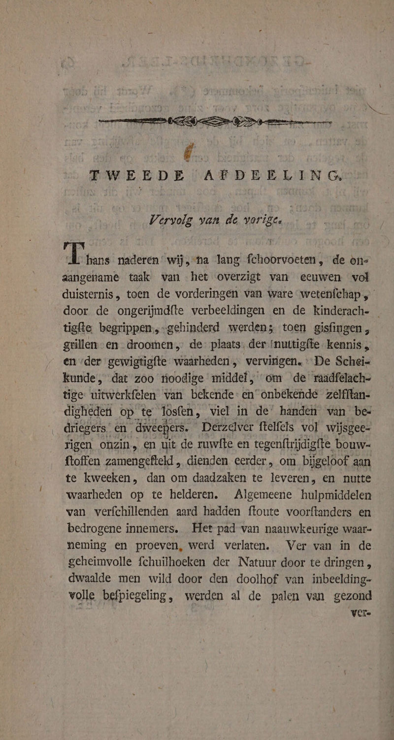 | FWEEDE AFDEELIN Geo Vi ervolg yan de vorige. | ft aa naderen‘ wij, na lang fchoorvoeten, de on= aangename taak van het overzigt van eeuwen vol duisternis, toen de vorderingen van ware wetenfchap „ door de ongerijmdfte verbeeldingen en de kinderach- | tigite begrippen;,-gehinderd werden; toen gisfingen , grillen en. droomen, de plaats. der ‘nuttigfte kennis, en der gewigtigfte waarheden „ vervirigen. De Schei- kunde, dat zoo tioodige middel, om de raadfelach- tige uitwerkfelen van bekende: en’ onbekende zelfftan- digheden op te losfen , viel in de’ handen wan bes driegers. en dweepers. Derzelver ftelfels vol wijsgee- rigen onzin, en uit de ruwite en tegenftrijdigfte. bouw- ftoffen zamengefteld , dienden eerder, om. bijgeloof aan te kweeken, dan om daadzaken te leveren, en nutte waarheden op te helderen. Algemeene hulpmiddelen van verfchillenden aard hadden ftoute voorftanders en bedrogene innemers.. Het pad van naauwkeurige waar- neming en proeven, werd verlaten. Ver van in de geheimvolle fchuilhoeken der Natuur door te dringen, dwaalde men wild door den doolhof van inbeelding- volle befpiegeling, werden al de palen van gezond Vere