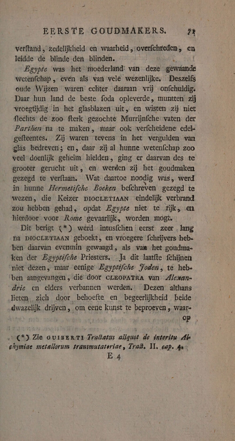 EERSTE GOUDMAKERS. Ai verftand , “zedelijkheid en waarheid „-overfchreden, en leidde de blinde den blinden. Egypte was het ‘moederland: van deze lenis wetenfchap , even als van vele wezenlijke, Deszelfs oude Wijzen waren’ echter daaraan vrij onfchuldig. Daar hun land de beste foda opleverde, muntten zij vroegtijdig in het glasblazen: uit, en wisten zij niet flechts de zoo fterk gezochte Murrijnfche vaten der Parthen na te maken, maar ook verfcheïdene edel gefteentes. Zij waren tevens in het vergulden van glas bedreven; en, daar zij al hunne wetenfchap zoo veel doenlijk geheim hielden, ging er daarvan des te grooter gerucht uit, en werden zij het goudmaken gezegd te verftaan. Wat daartoe noodig was, werd in hunne Hermetifche Boeken befchreven gezegd te wezen, die Keizer DIOCLETIAAN ‘eindelijk verbrand zow hebben gehad, opdat Egypte niet te tik, en hierdoor voor Rome gevaarlijk, worden mogt. Dit berigt (*) werd intusfchen ‘eerst. zeer, lang na DIOCLETIAAN geboekt, en vroegere fchrijvers heb- ben daarvan evenmin gewaagd, als van het goudma= ken der Zeyptifche Priesters. Ja dit laatfte fchijnen ‘niet dezen, maar eenige Egypti/che Foden, te heb= ben aangevangen die door CLEOPATRA van Alewan= drie en elders verbannen werden.’ Dezen: althans lieten. zich door behoefte en begeerlijkheid beide dwazelijk drijven , om eene kunst te beproeven „ waar- op . C*) Zie cuIBER TD Tradatis aliquot de interitu Ab shymiae metallorum transmutateriae, Trad. Il. cap. Ae E 4
