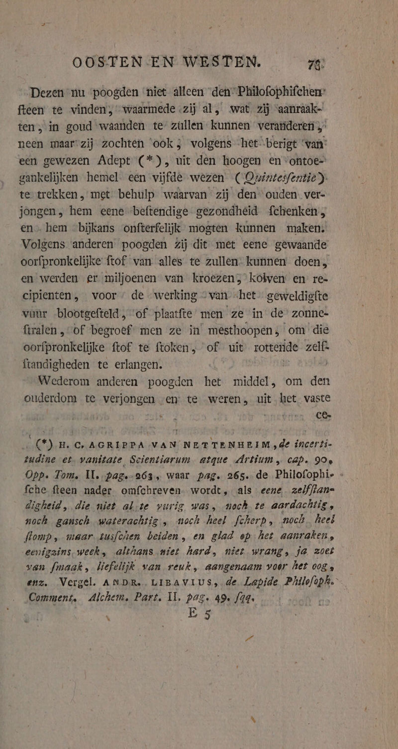 OOSTEN- EN WESTEN. ze Dezen nu poogden ‘niet alleen “den” Philofophifchen: fteen te vinden,’ waarmede «zij al, wat zij ‘aanraak- ten, in goud waanden te zillen kunnen veratideren 4 neen maar-zij zochten ‘ook j volgens het berigt ‘van: een gewezen Adept (*), uit den hoogen en -ontoe= gankelijken hemel. een vijfde wezen ( Omnintesfentie)- te trekken , met behulp waarvan zij den ouden. ver- jongen, hem eene ‘beftendige gezondheid f{chenken, en hem bijkans onfterfelijk mogten kunnen maken. Volgens ‘anderen poogden zij dit met eene gewaande oorfpronkelijke ftof van alles te zullen: kunnen doen, en werden er miljoenen van kroezen, kolven en re- cipienten, voor de werking ~van «het. geweldiefte vuur blootgefteld, ‘of plaatfte men ze in de’ zonne- firalen, of begroef men ze in mesthoopen, om die oorfpronkelijke ftof te ftoken, of uit rotteride zelfs Ítandigheden te erlangen. | | Wederom anderen poogden het middel, om den ouderdom te verjongen en te weren, uit het vaste CE. Ri (*) H.C, AGRIPPA VAN NETTENHEIM de incerti- tudine et vanitate Scientiarum atque Artium, cap. 90e Opp. Tom. Il. pag.-263, waar pag. 265. de Philofophie « fche fteen nader omfchreven. wordt, als eene zelffian- digheid, die niet al;te vuris was, noch te aardachtis, noch gansch waterachtig , noch heel fcherp, noch. heel fiomp, maar tusfchen beiden, en glad op het aanraken, eenigzins week, althans niet hard, niet wrang, ja zoet van fmaak, liefelijk van reuk, aangenaam voor het 00g, enz. Vergel. ANDR..LIBAVIUS, de Lapide Philofoph. Comment, Alchem. Part. Il. pag. 49. f44. E 5