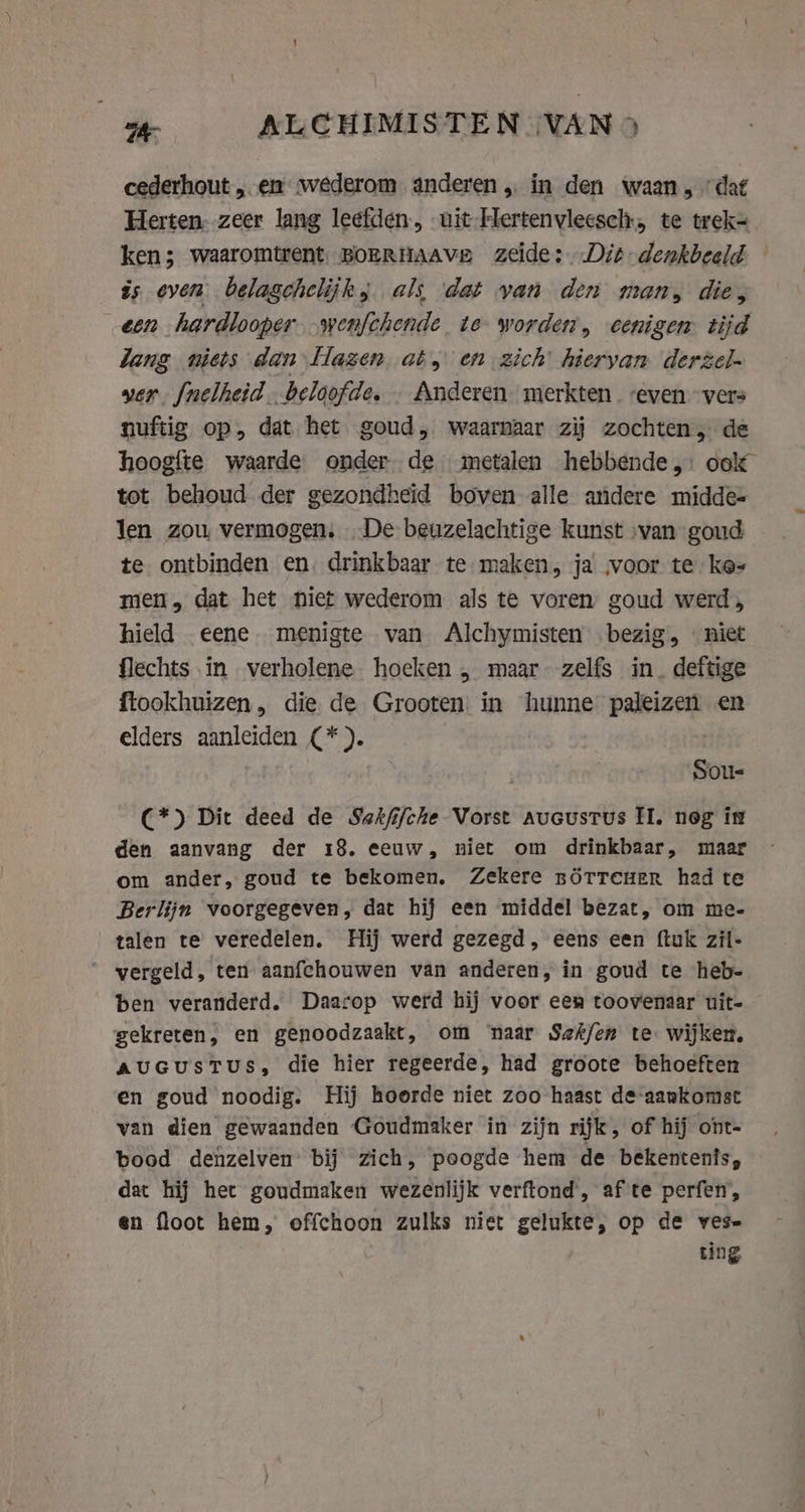 cederhout „ en wederom anderen, in den waan „dat Herten: zeer lang leefden, uit Hertenvleesch, te trek= ken; waaromtrent. BOERHAAVE zeide: Dit denkbeeld is oven. belagchelijk, als dat van den man, die, een hardlooper .wenfchende te worden, eenigen tijd lang niets dan Hazen at, en zich hieryan derzel- yer [nelheid.beloofde. . Anderen merkten even vers nuftig op, dat het goud, waarnaar zij zochten, de hoogfte waarde onder de metalen hebbende,: ook tot behoud der gezondheid boven alle andere midde- len zou vermogen. De beuzelachtige kunst »van goud te ontbinden en. drinkbaar te maken, ja voor te kes men, dat het niet wederom als te voren, goud werd, hield eene menigte van Alchymisten bezig, niet flechts in verholene hoeken , maar zelfs in. deftige ftookhuizen, die de Grooten in hunne paleizen en elders aanleiden (*). Sous C*) Dit deed de Sakfifche Vorst aucustus I. neg is den aanvang der 18. eeuw, niet om drinkbaar, maar om ander, goud te bekomen. Zekere nOtTeuer had te Berlijn voorgegeven, dat hij een middel bezat, om me- talen te veredelen. Hij werd gezegd, eens een ftuk zil- vergeld, ten aanfchouwen van anderen, in goud te heb- ben veranderd. Daarop werd hij voor een toovenaar uit- gekreten, en genoodzaakt, om ‘naar Sefkfen te. wijken, AuGusTUS, die hier regeerde, had groote behoeften en goud noodig. Hij hoorde niet zoo haast de-aankomst van dien gewaanden Goudmaker in zijn rijk, of hij ont- bood denzelven’ bij zich, poogde hem de bekentenis, dat hij het goudmaken wezenlijk verftond, af te perfen, en floot hem, offchoon zulks niet gelukte, op de ves- ting