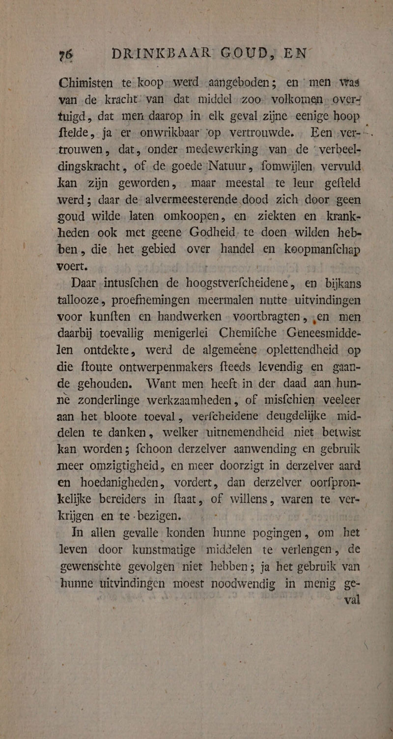 26 DRINKBAAR GOUD, EN Chimisten te koop” werd aangeboden; en men was van de kracht. van dat middel -zoo- volkomen overs fuigd, dat men daarop in elk geval zijne eenige hoop ftelde, ja er onwrikbaar sop vertrouwde. Een -ver-~. “trouwen, dat, onder medewerking van. de “ verbeel- dingskracht, of de goede ‚Natuur , fomwijlen, vervuld kan zijn geworden, maar meestal te leur gefteld werd; daar de alvermeesterende dood zich door geen goud wilde laten omkoopen, en ziekten en krank- heden ook met geene Godheid. te doen wilden heb- ben, die het gebied over handel en keopinantehiap voert. … | Daar intusfchen de hoogstverfcheidene , en bijkans tallooze, proefnemingen meermalen nutte uitvindingen voor kunften en handwerken … voortbragten, ‚en men daarbij toevallig menigerlei Chemifche Geneesmidde- len ontdekte, werd de algemeene oplettendheid op die {toute ontwerpenmakers fteeds levendig en gaan- de gehouden. Want men heeft in der daad aan hun- ne zonderlinge werkzaamheden, of misfchien veeleer aan het bloote toeval, verfcheidene deugdelijke mid- delen te danken, welker uitnemendheid niet. betwist kan worden; fchoon derzelver aanwending en gebruik meer omzigtigheid, en meer doorzigt in derzelver aard en hoedanigheden, vordert, dan derzelver oorfpron- kelijke bereiders in ftaat, of PRK 8 waren te ver= krijgen en te -bezigen. In allen gevalle konden hunne pogingen, om het leven door kunstmatige “middelen te verlengen, de gewenschte gevolgen niet hebben; ja het gebruik van hunne uitvindingen moest noodwendig in menig ge- | val