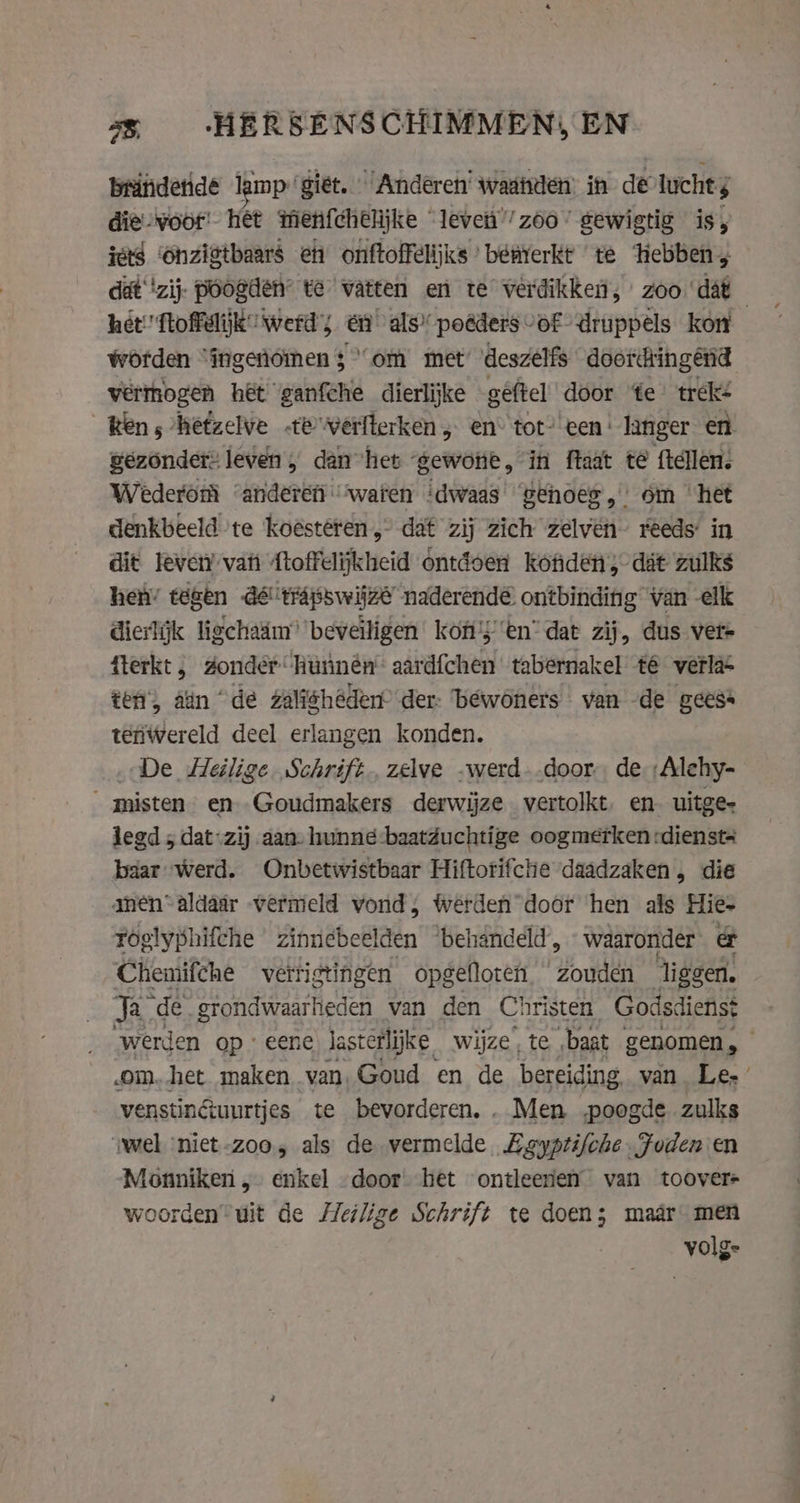 3 -HERSENSCHIMMEN, EN brindende lamp giet. Anderen’ waatiden in de lucht; die woor! het menfchelijke “leve” zoo” gewigtig is, ies ‘onzigtbaars en onftoffelijks ’ benrerkt te hebben, dat ‘zij. poogden te watten en te verdikken; zoo ‘dat het ftoffelijk werd; én als’ poêders vof druppels kon worden “ingenómen 3 “om met’ ‘deszelfs doordringend vermogen het ganfche dierlijke gêftel door ‘te trek: ken, hefzelve «te werfterken „ en“ tot- een‘ langer en gezonder” leven, dan het gewone, in ftaat té ftellen. Wederom kmar watt idwaas ‘eehoes, om het denkbeeld te koesteren, dat zij zich zélven reeds’ in dit leven vat Atoffelijkheid ontdoen kofiden, dat zulks rai tegen aera BS EY naderende ees van. elk fterkt , deride hunnen river taberriakel té vera ten, aan “de zalf ishédent der: béwoners van de gees: teniwereld deel erlangen konden. De Heilige Schrift, zelve „werd door de ;Alehy- misten en. Goudmakers derwijze vertolkt. en. uitge- legd 5 dat-zij aan- hunné baatduchtige oogmetken :dienst+ baar werd. Onbetwistbaar Hiftorifche daadzaken, die men“aldaar vermeld vond, Werden door hen als Hie- foglyphifche zinnebeelden ‘behandeld, - waaronder e&amp; Chemifche verrigtingen opgelloten zouden liggen. Ja de erondwaarheden van den Christen Godsdienst “werden op eene lasterlijke wijze, te baat genomen, om.het maken van, Goud en de bereiding. van Le-’ venstinêuurtjes te bevorderen, . Men „poogde zulks ‘wel ‘niet-zoo, als de vermelde Egyptifche Foden en Monniken „ enkel “door het ontleenen van toover- woorden uit de eilige Schrift te doen; maar men volge