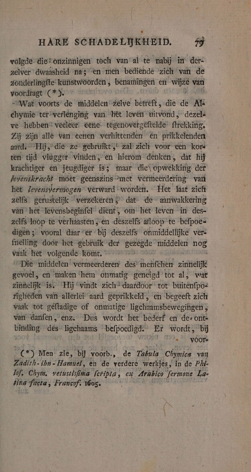 HARE SCHADELIJKHEID. sy woledé diet onzinnigen’ toch van al te nabij in‘ der- zelver dwaasheid na’; “en meh bediehde ’zich van de Zonderlingfte’ kinstwoorden , si ii gen en wijzé van voordragt (*). ASAD: ; Wat voorts’ de middelen zelve betert, die de Kt chyinie ter verlenging van HEt leven’ witvond, dezel- ve hebben” veeleer: eene- tegenovergéftelde’ ftrekking. Zij zijn allé van eenen verhittenden én prikkelenden aard, Hij,’ die ze gebruikt zal zich voor een kors ten’ tijd vlugger vinden, en hierom denken, dat hij krachtiger en jeugdiger iss maar die\ opwekking der jevenskracht móet geënszins “met vermeerdering vant het Jeverisverniogen’ verward ‘worden. Het taat zich zelfs” serustelijk © verzékeren &gt; dat’ de aanwakkering van’ hét levensbéginfel dient, om het leven in des- zelfs loop te verhaasten j'en deszelfs âfloop te befpoes= - digén; vooral daar “er bij deszelfs onmiddellijke ver- felling door het -gebruik der ial edits nog vaak het volgende komt, © Die middelen’ vermeerdeéren’ des’ mehfchen zieelijk soer, en maken ‘hem onmatig geneigd’ tot al, wat zinnelijk is. ‘Hij ‘vindt zich’ daardoor tot buitenfpo- figtieden van allerler ‘aard geprikkeld, en begeeft zich vaak tot géftadige of onmatige ligchaamsbewegingen 3 van danfen,’enz. ‘Dus wordt het bederf en de: ont: er des: ie ge Er wordt, bĳ ; voor in Men: zie, bij voorb., de Tabula Chymica van Zadith-ibn-Hamuel, en de verdere werkjes, in de Phi- lof. Chym, vetustisfima fcfidta, ex _Arabico fermone Lae tina gai Francof. 605. | gn Ì