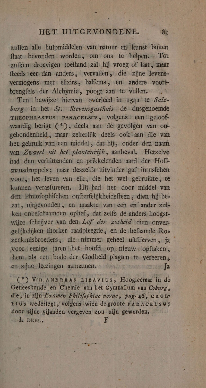 HET UITGEVONDENE. &amp; zullen: alle hulpmiddelen van natuur en ‘kunst buiten {taat - bevonden: worden, om ons te ‘helpen. Tot -zulken droevigen toeftand zal. hij vroeg of laat, maar fteeds veer dan «anders, ‘ vervallen „ die zijne levens- vermogens met: elixirs, balfems, «en andere voort brengfels der Alchymie, poogt aan te vullen. Ten | bewijze' hiervan overleed in 1541 te Sa/z- burg in het St. Stevensgasthuis de dusgenoemde THEOPHRASTUS PARACELSUS, volgens een’ geloof- „waardig berigt (* &gt;), deels aan de gevolgen van on- gebondenheid „maar zekerlijk deels ook aan die van het gebruik van een middel, dat hij, onder den naam van Zwayel uit het plantenrijk, aanbeval, Hetzelve had den verhittenden en prikkelenden aard. der Hoff. mansdruppels; maar deszelfs uitvinder gaf intusfchen voorhet leven van elk: die: het wel: gebruikte, te kunnen verasfureren. Hij had het door middel van den Philofophifchen onfterfelijkheidsfteen „ dien “hij be- zat, uitgevonden, en maakte van) een en’ ander zul- . ken onbefchaamden ophef „dat zelfs de anders: hoogst- wijze fchrijver van den, Lof der zotheid \dienonver- gelijkelijken: fnorker raadpleegde, en de befaamde Roz - zenkruisbroeders,, diconimmer) geheel uitftierven, ja voors eenige. jaren „het. hoofd. op, nieuw opftaken , hem, als een bode. der. Godheid PIAS te vereeren, en-zijne- lecringen aannamen. = Ja As ) vn ANDREAS LIBAVIUS, Erhard in de Geneeskunde en Chemie ‘aan het Gymnafium van Coburg , die, in zijn Examen Philofophiae novae, pad. 46, CROL* Lius wederlest ,’ volgens wien degroote PARACELSWS door ‘zijne vijanden vergeven zou ziju geworden, | J. DEEL. F