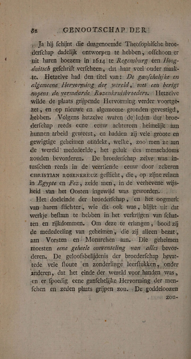 Ja hij fchijnt die dusgenoemde “Theofophifche broe- derfchap dadelijk ontworpen te hebben, :offchoon-er uit haren boezem in 1614 te Regensburg een: Hoog- -duitsch gefchrift verfeheen., „dat -haar veel ouder amaak- te. Hetzelve had den titel vant De ganfchehjkeven algemeene EHeryorming. der swvereld met een berigt opens de vermaarde: Rozenkruisbroederso Hetzelve wilde de: plaats grijpende. Hervorming: verder. voortgés zet, en op nieuwe en. algemeene: gronden “gevestigd, hebben. Volgens hetzelve waren de leden. der “broe- derfehap reeds eene eeuw achtereen . heimelijk &gt;aan hunnen arbeid geweest en hadden zij vele’:groote en gewigtige geheimen otitdekt,.welke, zoomen zeraan de wereld’ mededeelde, het geluk des menschdoms zouden bevorderen. De broederfchap zelves-wasin- tusfchen reeds in de veertiende eeuw door zekeren CHRISTIAN ROSENKREUZ gefticht „ die, op zijne reizen in Egypte en Fez, zeide men, in de verhevene wijs- heid «van: het Oosten ingewijd was geworden. - Het: doeleinde der broederfchap , en het oogmerk van haren ftichter, wie dit-ook was, blijkt uit dat werkje beftaan te hebben in het verkrijgen van fchat- “ten en rijkdommen. Om deze te erlangen „bood zij de mededeeling van geheimen, die zij alleen bezat’, aan Vorsten. en’ Monarchen vaan. Die geheimen moesten eene geheele omwenteling yan alles bevor- deren, De geloofsbelijdenis der broederfchap bevat- tede vele ftoute ‘en zonderlinge leerftukken 4. onder anderen, dat het einde der. wereld voor, handen. was . en er fpoedig eene ganfchelijke Hervorming der men- {chen en zeden plaats grijpen zou. »De goddeloozen ‚ZOU