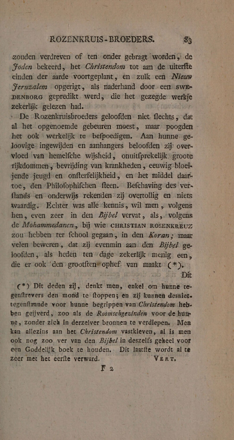 ROZENKRUIS- BROEDERS. 85 zouden verdreven: of tenonder gebragt worden de Foden bekeerd, het Christendom tot aan de uiterfte einden der aarde voortgeplant, en zulk een Nieuw Feruzalem opgerigt, als naderhand door. een) swE~ DENBORG gepredikt. werd, die het gezegde be zekerlijk gelezen ‘had. De -Rozenkruisbroeders geloofden niet. flechts „ dat al het opgenoemde gebeuren meest, maar poogden het ook werkelijk te befpoedigen. Aan hunne ge- loovige. ingewijden en aanhangers beloofden zij over- vloed van hemelfche wijsheid, onuitfprekelijk » groote rijkdommen ; bevrijding van krankheden , eeuwig bloei jende jeugd-en onfterfelijkheid, en het middel daar- toe, den Philofophifchen fteen. Befchaving des ver- fiands ent onderwijs rekenden zij overtollig en niets tvaardig. Echter was alle ‘kennis, wil men „ volgens hen, even zeer in den Bijbel vervat, als, volgens de Mohammedanen., bij wie: CHRISTIAN ROSENKREUZ zou hebben ter fchool gegaan, in den Koran ; maar velen beweren, dat zij evenmin aan: den Bijbel ge- ioofden, als heden ten ‘dage’ zekerlijk menig een, die er ook ‘den grootften*ophef van maakt (*). C*) Dit deden zij, denkt men, enkel om hunne te- genftrevers den mond te ftoppen; en zij kunnen desniet. tegenftvande voor hunne begrippen van iChristemdom heb- ben geijverd, zoo als de Roomschgezinden voor de humr ne, zonder zich in derzelver bronnen te verdiepen, Men kan allezins aan het Christendom vastkleven, al is men ook nog zoo. ver van den Bijbel in deszelfs geheel voor een Goddelijk boek te houden. Dit laatfte wordt al te zeer met het eerfte verward. VERT, | Fa