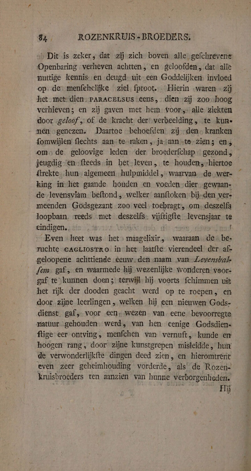 „Dit is zeker, dat zij zich boven alle gefchrevene Openbaring verheven achtten, en geloofden, dat alle nuttige kennis. en deugd uit een Goddelijken. invloed op. de: menfehelijke ziel fproot... Hierin .waren « zij het met: dien- PARACELSUS eens, dien „zij zoohoog verhieven; en zij gaven met hem voor alle ziekten door -geloof „of de kracht der: verbeelding , te kune nen „genezen, Daartoe behoefden zijden kranken om» de geloovige leden der broederfchap gezond, {trekte hun algemeen hulpmiddel, waarvan- „de „wer= king ín het gaande houden en voeden dier gewaan- de „levensvläm. beftond, welker aanftoken bij-den ver- meenden Godsgezant zoo veel, toebragt, om, deszelfs loopbaan. «reeds „met deszelfs- vitae levensjaar te eindigen. é tk pie tats : „Even heet was hats gningelietie waaraan de be: ruchte eaGLiosTRo. in het laatfte: vierendeel der afs geloopene achttiende eeuw,den naam van Leyensbal fem gaf, en waarmede hij wezenlijke wonderen:voor- gaf te “kunnen doen ;) terwijl hij. voerts fchimmen uit het rijk der dooden geacht werd op te roepen, en door „zijne leerlingen „ welken hij een nieuwen Gods- natuur gehouden. werd, van hen. eenige Godsdien- flige eer ontving, menfchen van vernuft, kunde en hoogen rang, door zijne kunstgrepen misleidde, hut de verwonderlijkfte dingen deed zien, en hieromtrent even zeer geheimhouding vorderde, als’ de Rozen- kruisbroeders ten aanzien van hunne verborgenheden. Hij 4