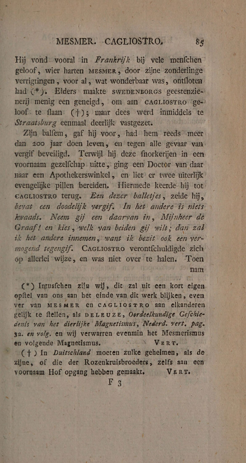 MESMER. -CAGLIOSTRO, — Re Hij vond: vooral ‘in Frankrijk bij vele menfchen geloof, wier harten MESMER, door zijne zonderlinge verrigtingen , voor al, wat wonderbaar was, ontfloten had C*), Elders maakte, sWEDENBORGS geestenzië- nerij menig een geneigd, om aan CAGLIOSTRO ‘ges loof. te flaan (+) 3 maar dees werd inmiddels te Straatsburg eenmaal deerlijk vastgezet. Zijn balfem, gaf hij voor, ‘had’ hem reeds meer dan 200 jaar doen leven, en tegen alle gevaar van vergif beveiligd. Terwijl hij deze fnorkerijen in een voornaam gezelfchap- uitte ; ging een Doctor van daar naar een Apothekerswinkel, en liet’ er twee uiterlijk evengelijke pillen bereiden. Hiermede keerde-hij tot CAGLIOSTRO terug. Hen dezer balletjes, zeide hij, bevat cen doodelijk vergif. In het andere is niets kwaads. Neem gij een daarvan în, Mijnheer dè Graaf! en kies, welk yan beiden gij wilt; dan zal tk het andere innemen, want ik bezit ook een vern mogend tegengif. CAGLIosTRo verontí{chuldigde zich op allerlei “wijze, en was niet over te halen. Toen nam C*) Intusfchen zijn wij, dit zal uit een kort eigen. opftel van ons aan het einde van dit werk blijken, even ver van MESMER en CAGLIOSTRO aan elkanderen gelijk te ftellen, als DELEUZE, Oordeelkundige Gefchie- denis van het dierlijke Magnetismus, Nederd. vert, pag. 32. en vole, en wij verwarren evenmin het Mesmerismus en volgende Magnetismus. ‘VS Vere (Ct } In Duitschland moeten zulke geheimen, als de. zijne, of die der Rozenkruisbroeders, zelfs aan een voornaam Hof opgang hebben gemaakt, Vert. sk |