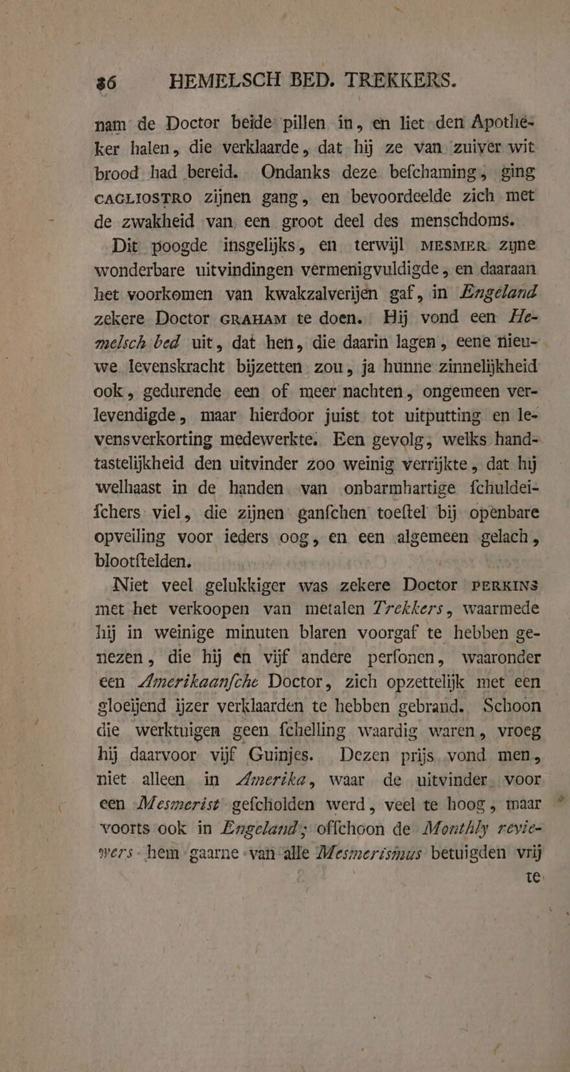 $6 HEMELSCH BED. TREKKERS. nam de Doctor beide pillen in, en liet den Apothie- ker halen, die verklaarde, dat hij ze van ‘zuiver wit brood had bereid. Ondanks deze befchaming, ging CAGLIOSTRO zijnen gang, en bevoordeelde zich met de zwakheid van, een groot deel des menschdoms. Dit poogde insgelijks, en terwijl MESMER zine wonderbare uitvindingen vermenigvuldigde „ en daaraan het voorkomen van kwakzalverijen gaf, in Engeland zekere Doctor GRAHAM te doen. Hij vond een Me- melsch bed uit, dat hen, die daarin lagen, eene nieu- - we levenskracht bijzetten. zou, ja hunne zinnelijkheid ook, gedurende een of meer nachten , ongemeen ver- levendigde, maar hierdoor juist tot uitputting en le- vensverkorting medewerkte. Een gevolg, welks hand- tastelijkheid den uitvinder zoo weinig verrijkte „ dat hij welhaast in de handen. van onbarmhartige {chuldei- {chers: viel, die zijnen ganfchen toeftel bij openbare opveiling voor ieders oog, en een -algemeen gelach, blootftelden. Niet veel gelukkiger was zekere Dost PERKINS met het verkoopen van metalen 7rckkers, waarmede hij in weinige minuten blaren voorgaf te hebben ge- nezen, die hij en vijf andere perfonen , waaronder een Zmerikaanfche Doctor, zich opzettelijk met een gloeijend ijzer verklaarden te hebben gebrand. Schoon die werktuigen geen fchelling waardig waren, vroeg hij daarvoor vijf Guinjes. Dezen prijs vond men, niet alleen in Amerika, waar de uitvinder. voor een Mesmerist gefcholden werd, veel te hoog , maar _ voorts ook in Engeland; offchoon de Monthly revie- vers - hem gaarne «van alle Mesmerismus betuigden vrij Te.