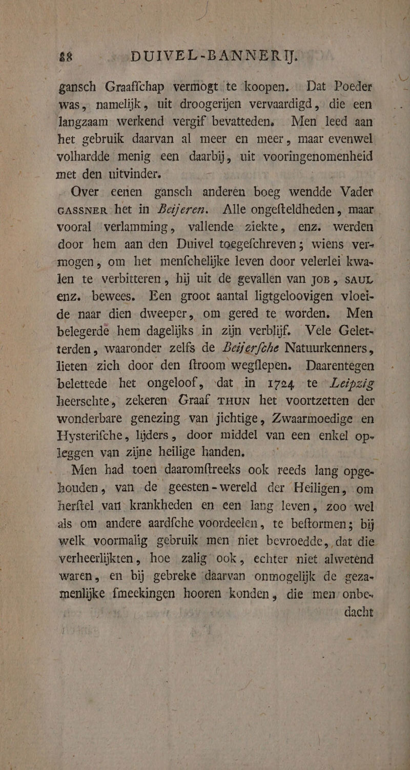ss. DUIVEL-BANNERI). gansch Graaffchap vermogt te ‘koopen. Dat Poeder was, namelijk, uit droogerijen vervaardigd, die een langzaam werkend vergif bevatteden. Men leed aan het gebruik daarvan al meer en meer, maar evenwel volhardde menig een daarbij, uit Kid en met den uitvinder. Over eenen gansch anderen boeg wendde Vader GASSNER het in Beijeren. Alle ongefteldheden, maar vooral verlamming, vallende ziekte, enz. werden mogen; om het menfchelijke leven door velerlei kwa enz. bewees. Een groot aantal ligtgeloovigen vloei- de naar dien dweeper, om gered te worden. Men belegerde hem dagelijks in zijn verblijf. Vele Gelet- terden, waaronder zelfs de Beijerfche Natuurkenners, lieten zich door den ftroom wegflepen. … Daarentegen belettede het ongeloof, ‘dat in 1724 te Leipzig heerschte, zekeren. Graaf tHun het voortzetten der wonderbare genezing van jichtige , Zwaarmoedige en Hysterifche, lijders, door middel van een enkel op- leggen van zijne heilige handen, Men had toen daaromftreeks ook reeds lang opge- houden, van de geesten- wereld der Heiligen, om herftel van krankheden en een lang leven, zoo wel als om andere aardfche voordeelen, te beftormens bij verheerlijkten, hoe zalig ook, echter niet alwetend waren, en bij gebreke daarvan onmogelijk de geza- menlijke fmeekingen hooren konden, die men” onbes dacht Ww