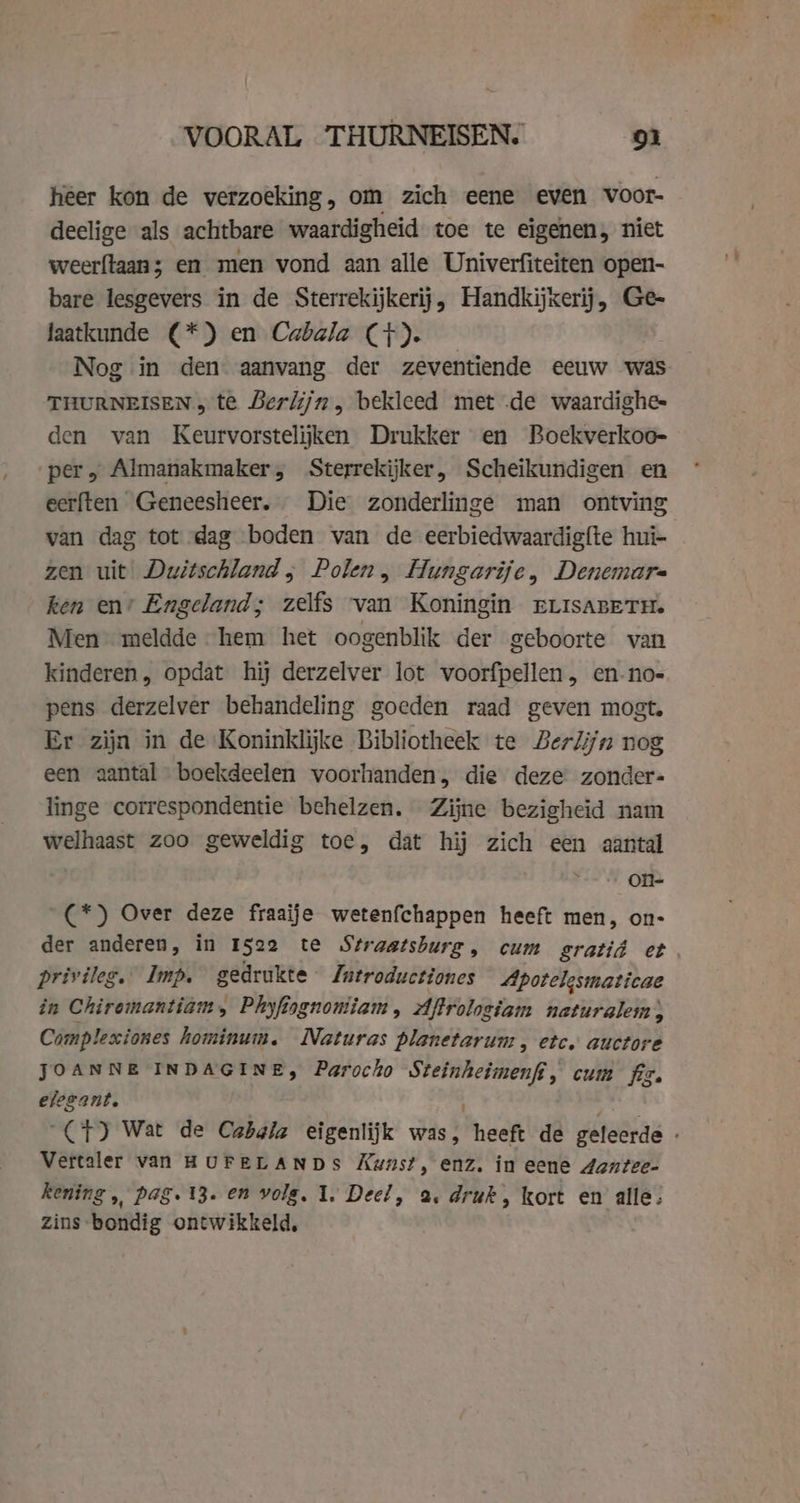 heer kon de verzoeking, om zich eene even voor- deelige als achtbare waardigheid toe te eigenen, niet weerftaan; en men vond aan alle Univerfiteiten open- bare lesgevers in de Sterrekijkerij, Handkijxerij, Ge- faatkunde (*) en Cabala (+). Nog in den aanvang der zeventiende eeuw was THURNEISEN &gt; te Berlijn, bekleed met de waardighe- den van Keurvorstelijken Drukker en Boekverkoo- per, Almanakmaker, Sterrekijker, Scheikundigen en eerften Geneesheer. Die zonderlinge man ontving van dag tot dag boden van de eerbiedwaardigfte hui- zen uit Dwitschland ; Polen, Hungarije, Denemare ken en’ Engeland; zelfs van Koningin rerisaBeTH. Men meldde hem het oogenblik der geboorte van kinderen, opdat hij derzelver lot voorfpellen, en.no- pens derzelver behandeling goeden raad geven mogt. Er zijn in de Koninklijke Bibliotheek te Berlijn nog een aantal boekdeelen voorhanden, die deze zonder- linge correspondentie behelzen. Zijne bezigheid nam welhaast zoo geweldig toe, dat hij zich een aantal Os ons (*) Over deze fraaije wetenfchappen heeft men, on- der anderen, in 1522 te Straatsburg, cum sgratid et privileg. Imp. gedrukte Zutroductiones Apotelgsmaticae in Chiromantiam, Phyfiognoniiam, Aftroloeiam naturglein, Complexiones hominum. Naturas planetarum , etc. auctore JOANNE INDAGINE, Parocho onb cum fig. elegant. (+) Wat de Cabala eigenlijk was, heeft de geleerde Vertaler van HUFELANDS Kunst, enz. in eene 4antee- kening „ pag. 13. en volg, 1, Deel, a, druk, kort en alle: zins bondig ontwikkeld,